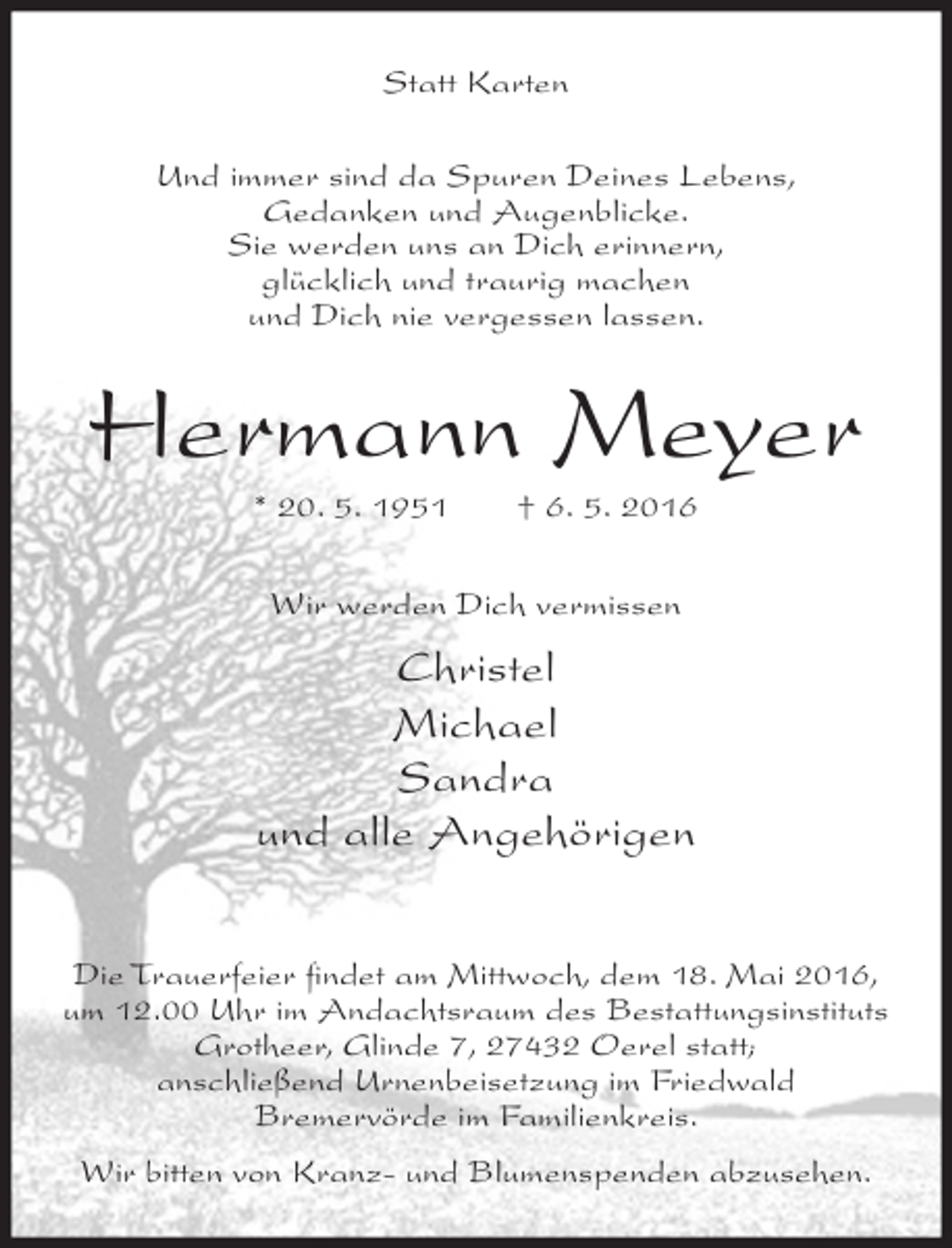 <p>Statt Karten<br />Und immer sind da Spuren Deines Lebens,<br />Gedanken und Augenblicke.<br />Sie werden uns an Dich erinnern,<br />glücklich und traurig machen<br />und Dich nie vergessen lassen.</p><p>Hermann Meyer<br />* 20. 5. 1951</p><p>† 6. 5. 2016</p><p>Wir werden Dich vermissen</p><p>Christel<br />Michael<br />Sandra<br />und alle Angehörigen<br />Die Trauerfeier ﬁndet am Mittwoch, dem 18. Mai 2016,<br />um 12.00 Uhr im Andachtsraum des Bestattungsinstituts<br />Grotheer, Glinde 7, 27432 Oerel statt;<br />anschließend Urnenbeisetzung im Friedwald<br />Bremervörde im Familienkreis.<br />Wir bitten von Kranz- und Blumenspenden abzusehen.</p>