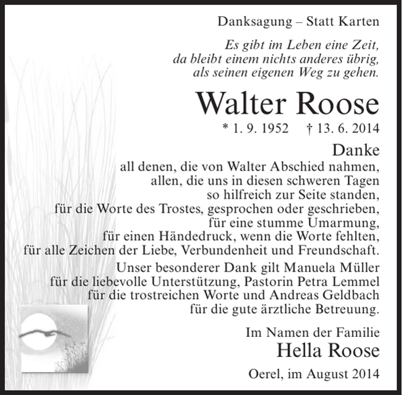 <p>Danksagung – Statt Karten<br />Es gibt im Leben eine Zeit,<br />da bleibt einem nichts anderes übrig,<br />als seinen eigenen Weg zu gehen.</p><p>Walter Roose<br />* 1. 9. 1952</p><p>† 13. 6. 2014</p><p>Danke</p><p>all denen, die von Walter Abschied nahmen,<br />allen, die uns in diesen schweren Tagen<br />so hilfreich zur Seite standen,<br />für die Worte des Trostes, gesprochen oder geschrieben,<br />für eine stumme Umarmung,<br />für einen Händedruck, wenn die Worte fehlten,<br />für alle Zeichen der Liebe, Verbundenheit und Freundschaft.<br />Unser besonderer Dank gilt Manuela Müller<br />für die liebevolle Unterstützung, Pastorin Petra Lemmel<br />für die trostreichen Worte und Andreas Geldbach<br />für die gute ärztliche Betreuung.<br />Im Namen der Familie</p><p>Hella Roose</p><p>Oerel, im August 2014</p>