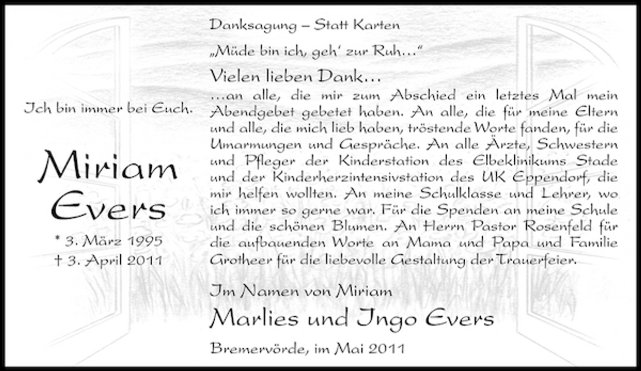 <p>Danksagung – Statt Karten „Müde bin ich, geh‘ zur Ruh…“</p>
<p>Vielen lieben Dank…<br />…an alle, die mir zum Abschied ein letztes Mal mein Ich bin immer bei Euch. Abendgebet gebetet haben. An alle, die für meine Eltern und alle, die mich lieb haben, tröstende Worte fanden, für die Umarmungen und Gespräche. An alle Ärzte, Schwestern und Pfleger der Kinderstation des Elbeklinikums Stade und der Kinderherzintensivstation des UK Eppendorf, die mir helfen wollten. An meine Schulklasse und Lehrer, wo ich immer so gerne war. Für die Spenden an meine Schule und die schönen Blumen. An Herrn Pastor Rosenfeld für * 3. März 1995 die aufbauenden Worte an Mama und Papa und Familie Grotheer für die liebevolle Gestaltung der Trauerfeier. † 3. April 2011</p>
<p>Miriam Evers</p>
<p>Im Namen von Miriam</p>
<p>Marlies und Ingo Evers<br />Bremervörde, im Mai 2011</p>