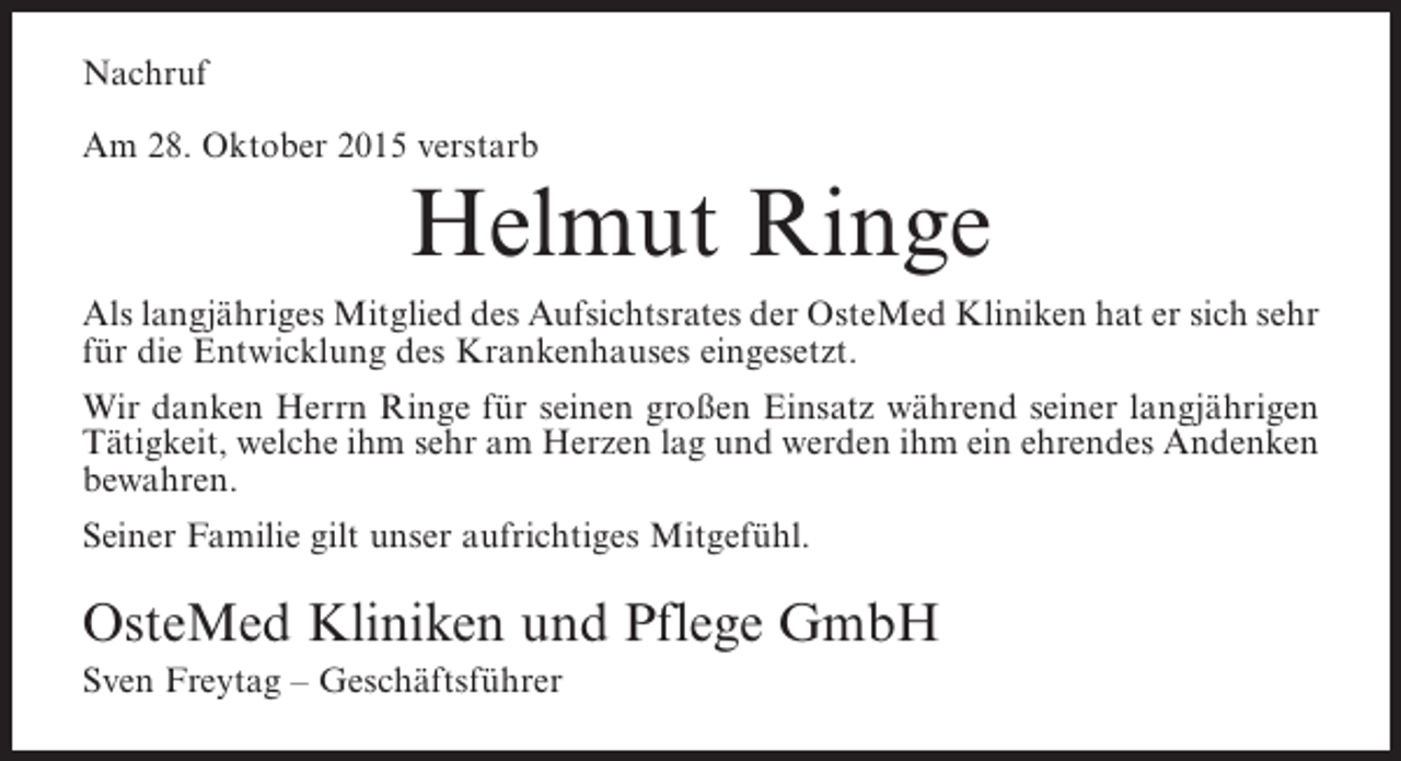 <p>Nachruf<br />Am 28. Oktober 2015 verstarb</p><p>Helmut Ringe</p><p>Als langjähriges Mitglied des Aufsichtsrates der OsteMed Kliniken hat er sich sehr<br />für die Entwicklung des Krankenhauses eingesetzt.<br />Wir danken Herrn Ringe für seinen großen Einsatz während seiner langjährigen<br />Tätigkeit, welche ihm sehr am Herzen lag und werden ihm ein ehrendes Andenken<br />bewahren.<br />Seiner Familie gilt unser aufrichtiges Mitgefühl.</p><p>OsteMed Kliniken und Pflege GmbH<br />Sven Freytag – Geschäftsführer</p>