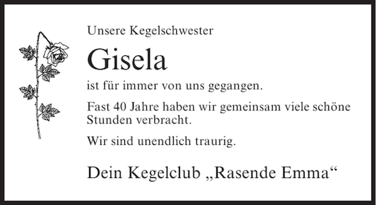<p>Unsere Kegelschwester</p><p>Gisela<br />ist für immer von uns gegangen.<br />Fast 40 Jahre haben wir gemeinsam viele schöne<br />Stunden verbracht.<br />Wir sind unendlich traurig.</p><p>Dein Kegelclub „Rasende Emma“</p>