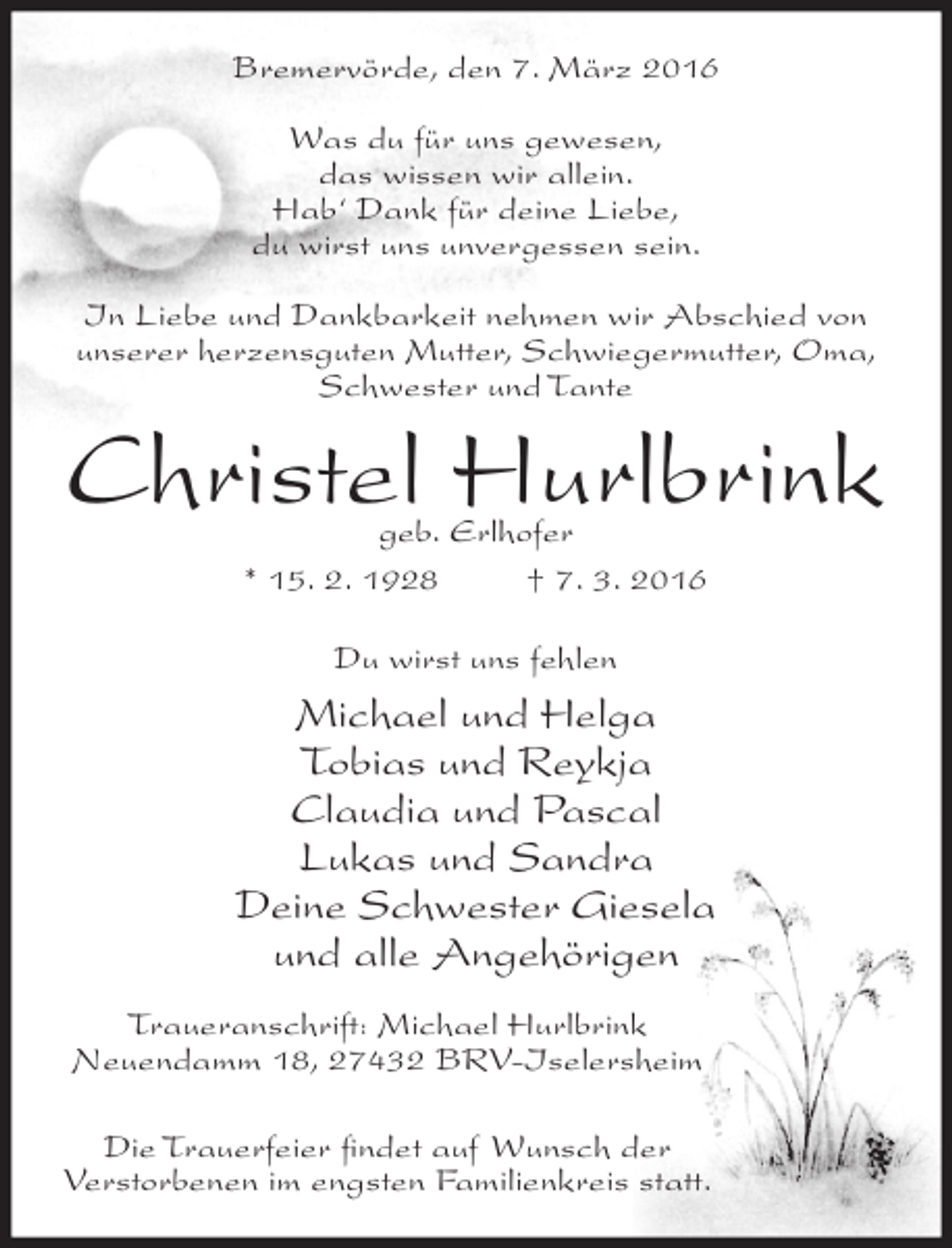 <p>Bremervörde, den 7. März 2016<br />Was du für uns gewesen,<br />das wissen wir allein.<br />Hab‘ Dank für deine Liebe,<br />du wirst uns unvergessen sein.<br />In Liebe und Dankbarkeit nehmen wir Abschied von<br />unserer herzensguten Mutter, Schwiegermutter, Oma,<br />Schwester und Tante</p><p>Christel Hurlbrink<br />geb. Erlhofer<br />* 15. 2. 1928<br />† 7. 3. 2016<br />Du wirst uns fehlen</p><p>Michael und Helga<br />Tobias und Reykja<br />Claudia und Pascal<br />Lukas und Sandra<br />Deine Schwester Giesela<br />und alle Angehörigen<br />Traueranschrift: Michael Hurlbrink<br />Neuendamm 18, 27432 BRV-Iselersheim<br />Die Trauerfeier ﬁndet auf Wunsch der<br />Verstorbenen im engsten Familienkreis statt.</p>