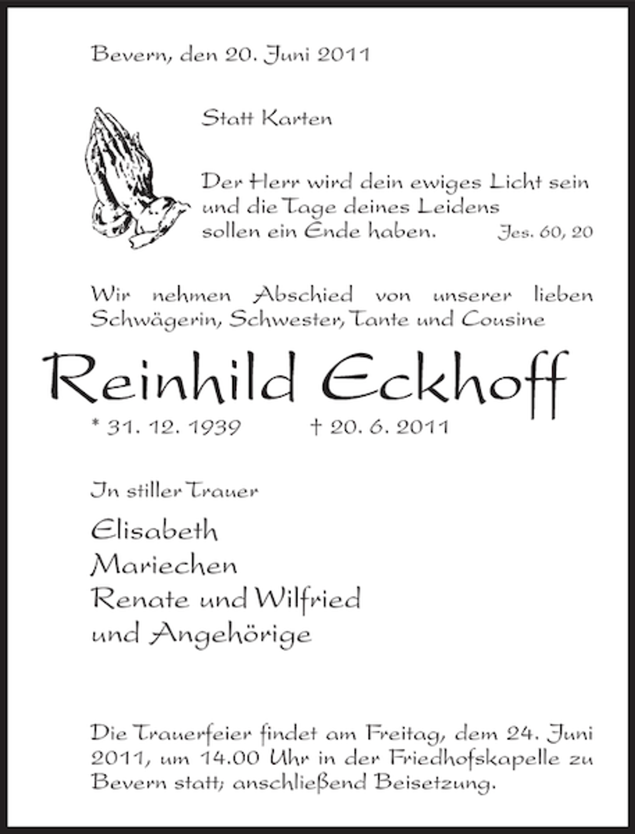 <p>Bevern, den 20. Juni 2011<br />Statt Karten<br />Der Herr wird dein ewiges Licht sein<br />und die Tage deines Leidens<br />Jes. 60, 20<br />sollen ein Ende haben.<br />Wir nehmen Abschied von unserer lieben<br />Schwägerin, Schwester, Tante und Cousine</p><p>Reinhild Eckhoff<br />* 31. 12. 1939</p><p>† 20. 6. 2011</p><p>In stiller Trauer</p><p>Elisabeth<br />Mariechen<br />Renate und Wilfried<br />und Angehörige<br />Die Trauerfeier findet am Freitag, dem 24. Juni<br />2011, um 14.00 Uhr in der Friedhofskapelle zu<br />Bevern statt; anschließend Beisetzung.</p>