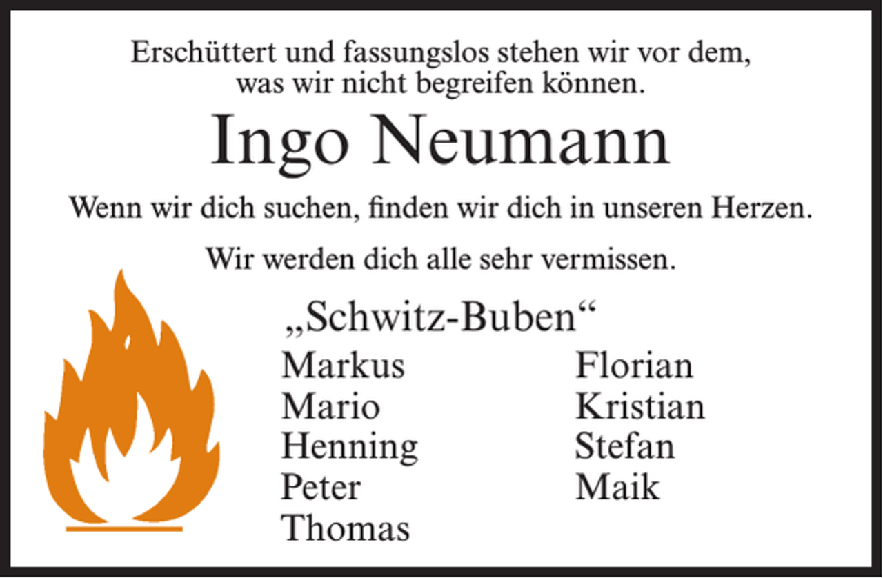 <p>Erschüttert und fassungslos stehen wir vor dem,<br />was wir nicht begreifen können.</p><p>Ingo Neumann</p><p>Wenn wir dich suchen, finden wir dich in unseren Herzen.<br />Wir werden dich alle sehr vermissen.</p><p>„Schwitz-Buben“<br />Markus Florian<br />Mario Kristian<br />Henning Stefan<br />Peter Maik<br />Thomas</p>