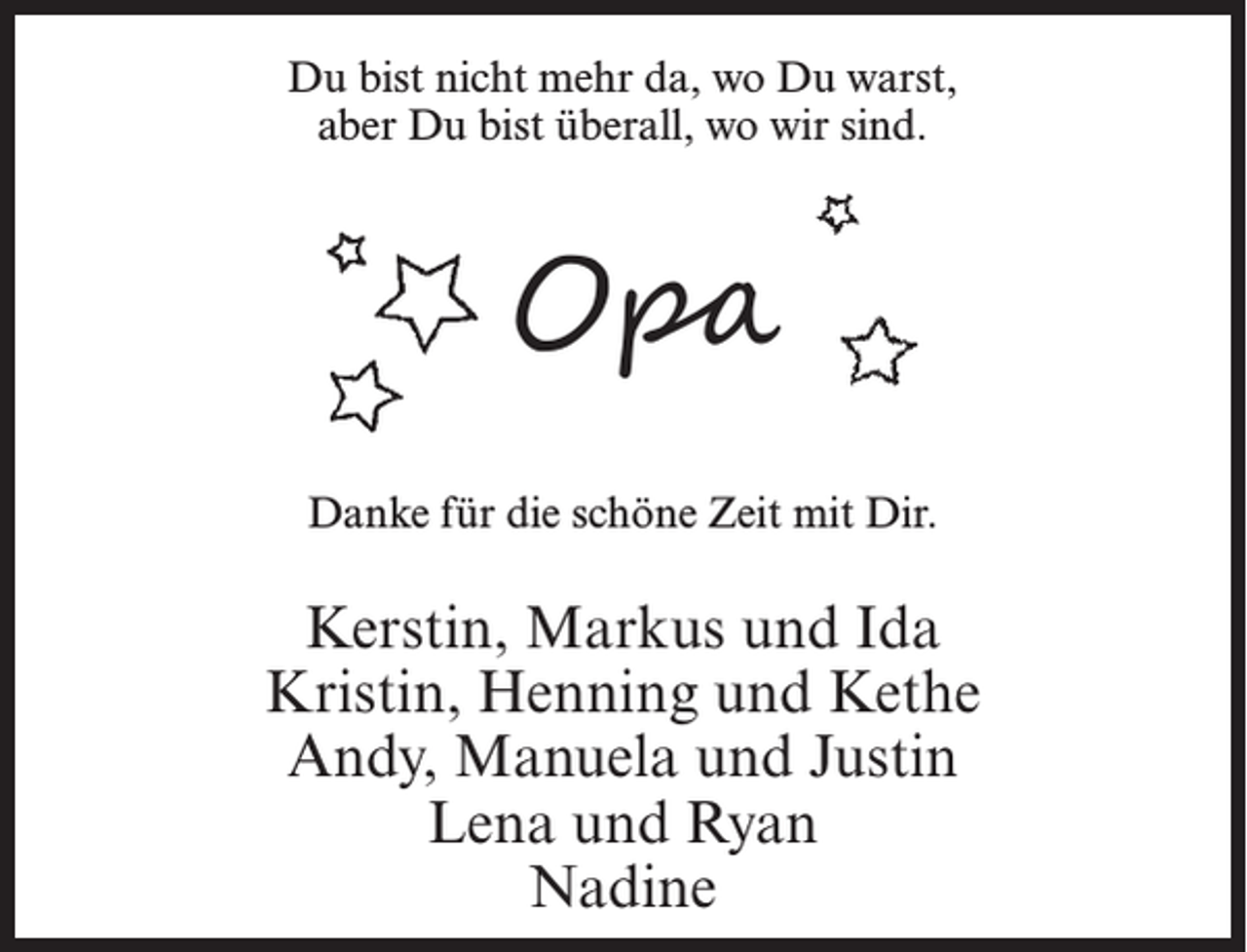 <p>Du bist nicht mehr da, wo Du warst,<br />aber Du bist überall, wo wir sind.</p><p>Opa<br />Danke für die schöne Zeit mit Dir.</p><p>Kerstin, Markus und Ida<br />Kristin, Henning und Kethe<br />Andy, Manuela und Justin<br />Lena und Ryan<br />Nadine</p>