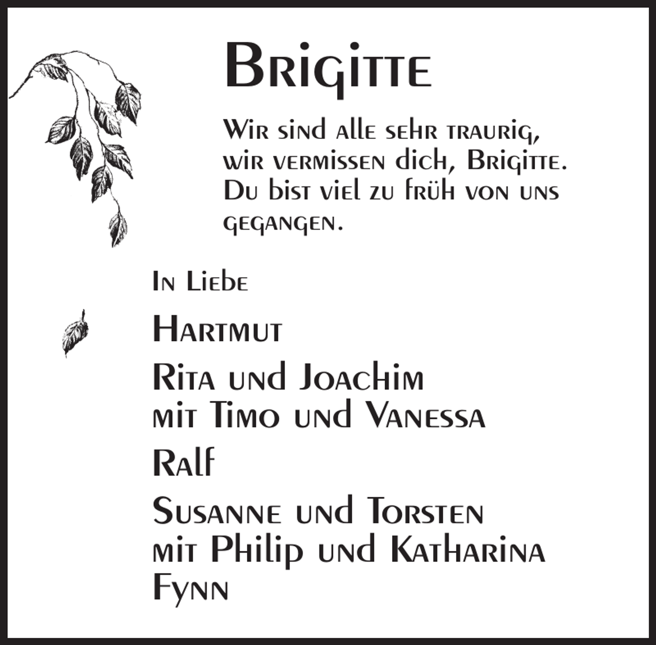 <p>Brigitte<br />Wir sind alle sehr traurig,<br />wir vermissen dich, Brigitte.<br />Du bist viel zu früh von uns<br />gegangen.<br />In Liebe</p><p>Hartmut<br />Rita und Joachim<br />mit Timo und Vanessa<br />Ralf<br />Susanne und Torsten<br />mit Philip und Katharina<br />Fynn</p>