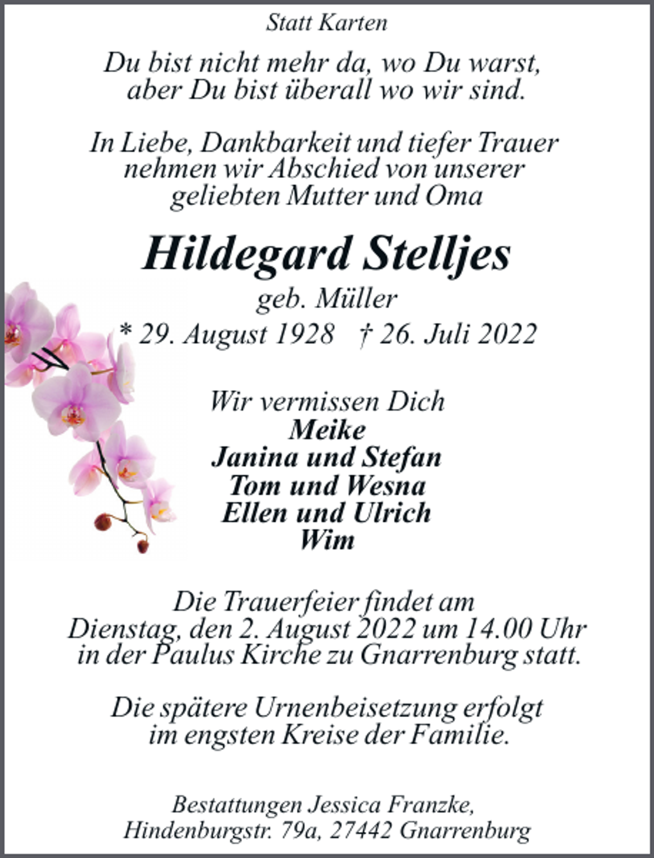 <p>Statt Karten</p><p>Du bist nicht mehr da, wo Du warst,<br />aber Du bist überall wo wir sind.<br />In Liebe, Dankbarkeit und tiefer Trauer<br />nehmen wir Abschied von unserer<br />geliebten Mutter und Oma</p><p>Hildegard Stelljes</p><p>geb. Müller<br />* 29. August 1928 † 26. Juli 2022<br />Wir vermissen Dich<br />Meike<br />Janina und Stefan<br />Tom und Wesna<br />Ellen und Ulrich<br />Wim<br />Die Trauerfeier findet am<br />Dienstag, den 2. August 2022 um 14.00 Uhr<br />in der Paulus Kirche zu Gnarrenburg statt.<br />Die spätere Urnenbeisetzung erfolgt<br />im engsten Kreise der Familie.<br />Bestattungen Jessica Franzke,<br />Hindenburgstr. 79a, 27442 Gnarrenburg</p>