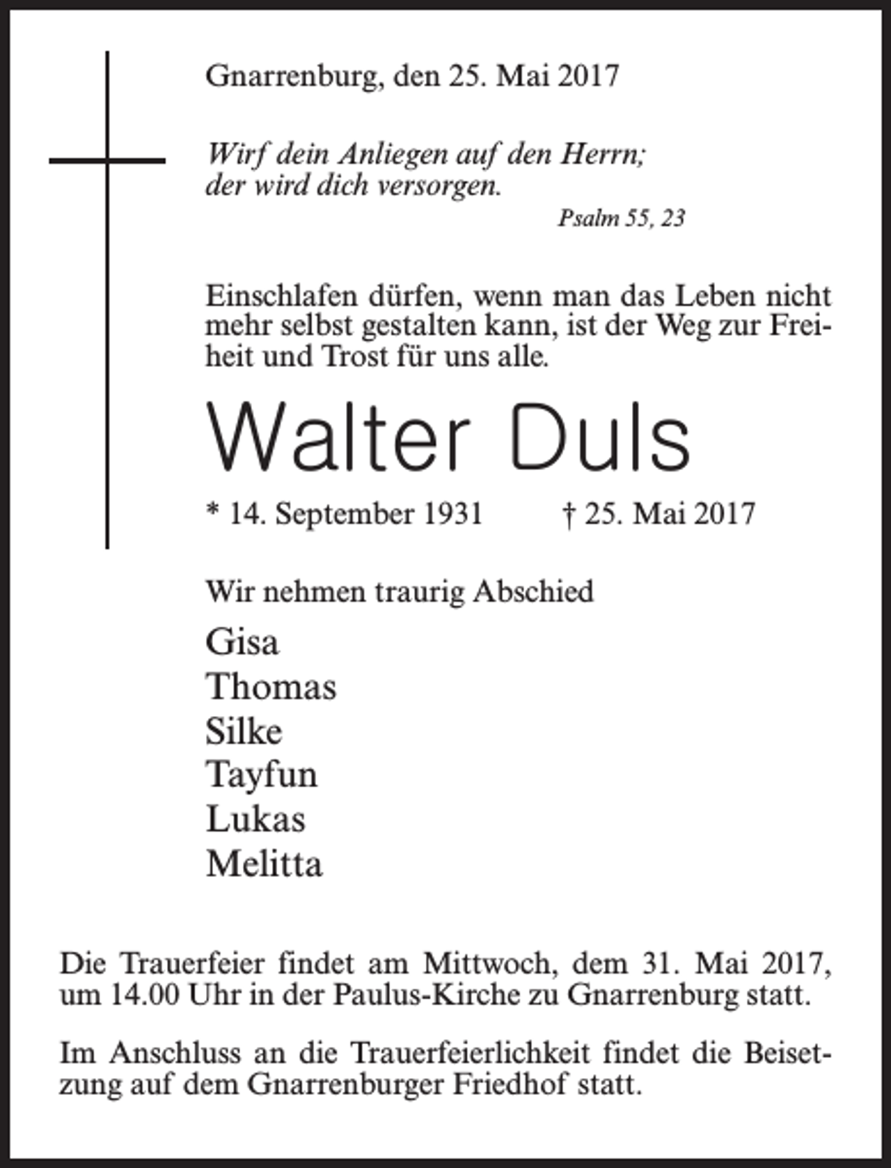 <p>Gnarrenburg, den 25. Mai 2017<br />Wirf dein Anliegen auf den Herrn;<br />der wird dich versorgen.<br />Psalm 55, 23</p><p>Einschlafen dürfen, wenn man das Leben nicht<br />mehr selbst gestalten kann, ist der Weg zur Freiheit und Trost für uns alle.</p><p>Walter Duls<br />* 14. September 1931 † 25. Mai 2017<br />Wir nehmen traurig Abschied</p><p>Gisa<br />Thomas<br />Silke<br />Tayfun<br />Lukas<br />Melitta<br />Die Trauerfeier findet am Mittwoch, dem 31. Mai 2017,<br />um 14.00 Uhr in der Paulus-Kirche zu Gnarrenburg statt.<br />Im Anschluss an die Trauerfeierlichkeit findet die Beisetzung auf dem Gnarrenburger Friedhof statt.</p>