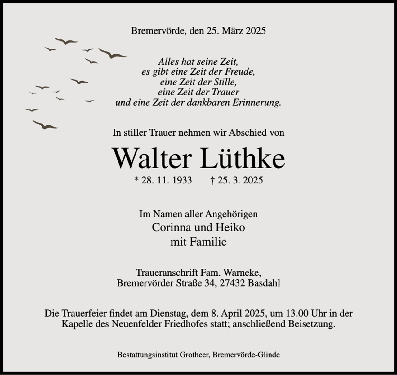 <p>Bremervörde, den 25. März 2025<br />Alles hat seine Zeit,<br />es gibt eine Zeit der Freude,<br />eine Zeit der Stille,<br />eine Zeit der Trauer<br />und eine Zeit der dankbaren Erinnerung.<br />In stiller Trauer nehmen wir Abschied von</p><p>Walter Lüthke<br />* 28. 11. 1933</p><p>† 25. 3. 2025</p><p>Im Namen aller Angehörigen</p><p>Corinna und Heiko<br />mit Familie<br />Traueranschrift Fam. Warneke,<br />Bremervörder Straße 34, 27432 Basdahl<br />Die Trauerfeier findet am Dienstag, dem 8. April 2025, um 13.00 Uhr in der<br />Kapelle des Neuenfelder Friedhofes statt; anschließend Beisetzung.<br />Bestattungsinstitut Grotheer, Bremervörde-Glinde</p>