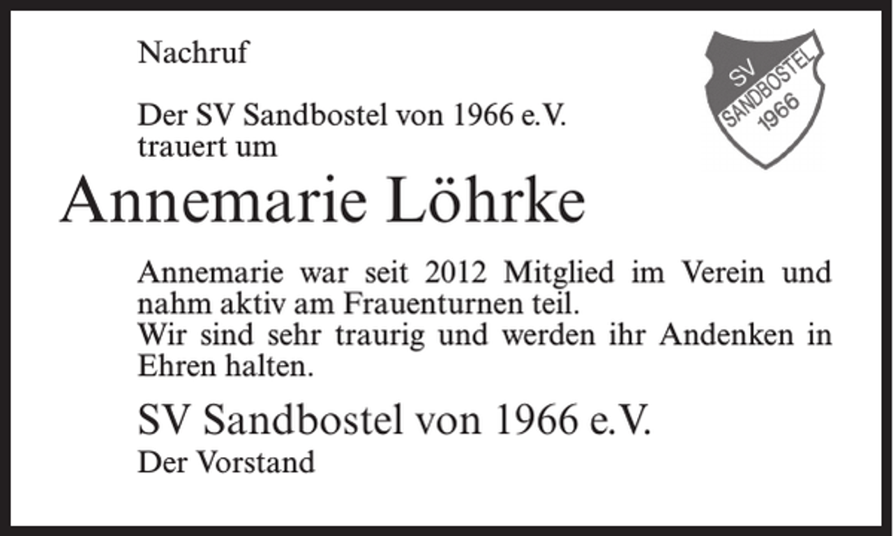 <p>Nachruf<br />Der SV Sandbostel von 1966 e.V.<br />trauert um</p><p>Annemarie Löhrke<br />Annemarie war seit 2012 Mitglied im Verein und<br />nahm aktiv am Frauenturnen teil.<br />Wir sind sehr traurig und werden ihr Andenken in<br />Ehren halten.</p><p>SV Sandbostel von 1966 e.V.<br />Der Vorstand</p>