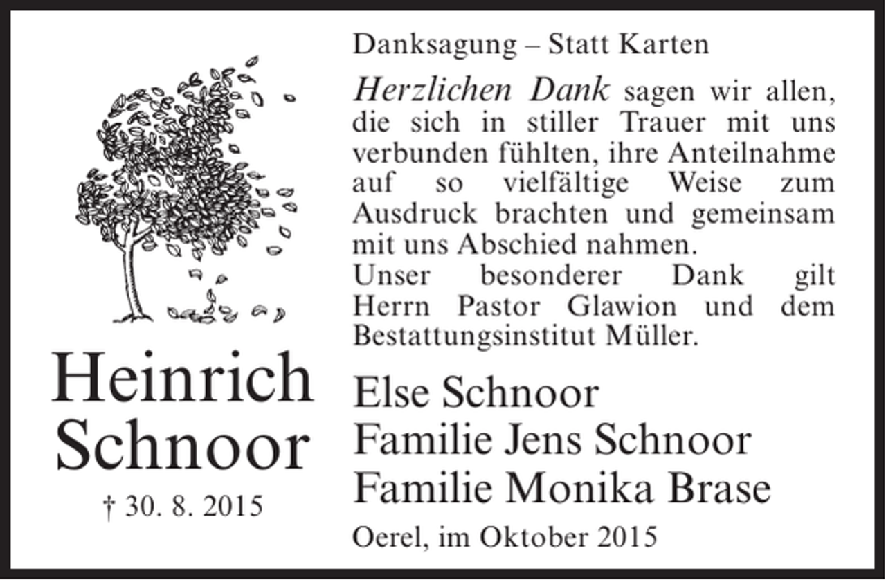 <p>Danksagung – Statt Karten</p><p>Herzlichen Dank sagen wir allen,</p><p>Heinrich<br />Schnoor<br />† 30. 8. 2015</p><p>die sich in stiller Trauer mit uns<br />verbunden fühlten, ihre ­ nteilnahme<br />A<br />auf so ­ ielfältige Weise zum<br />v<br />Ausdruck brachten und gemeinsam<br />mit uns Abschied nahmen.<br />Unser<br />besonderer<br />Dank<br />gilt<br />Herrn Pastor Glawion und dem<br />Bestattungs­nstitut Müller.<br />i</p><p>Else Schnoor<br />Familie Jens Schnoor<br />Familie Monika Brase<br />Oerel, im Oktober 2015</p>