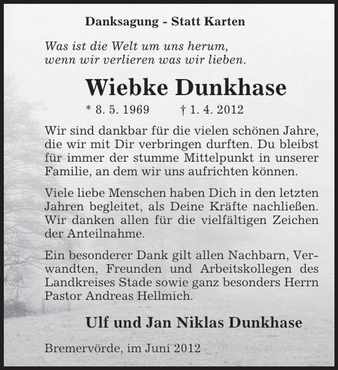 <p>Danksagung - Statt Karten<br />Was ist die Welt um uns herum,<br />wenn wir verlieren was wir lieben.</p><p>Wiebke Dunkhase<br />* 8. 5. 1969</p><p>† 1. 4. 2012</p><p>Wir sind dankbar für die vielen schönen Jahre,<br />die wir mit Dir verbringen durften. Du bleibst<br />für immer der stumme Mittelpunkt in unserer<br />Familie, an dem wir uns aufrichten können.<br />Viele liebe Menschen haben Dich in den letzten<br />Jahren begleitet, als Deine Kräfte nachließen.<br />Wir danken allen für die vielfältigen Zeichen<br />der Anteilnahme.<br />Ein besonderer Dank gilt allen Nachbarn, Verwandten, Freunden und Arbeitskollegen des<br />Landkreises Stade sowie ganz besonders Herrn<br />Pastor Andreas Hellmich.</p><p>Ulf und Jan Niklas Dunkhase<br />Bremervörde, im Juni 2012</p>