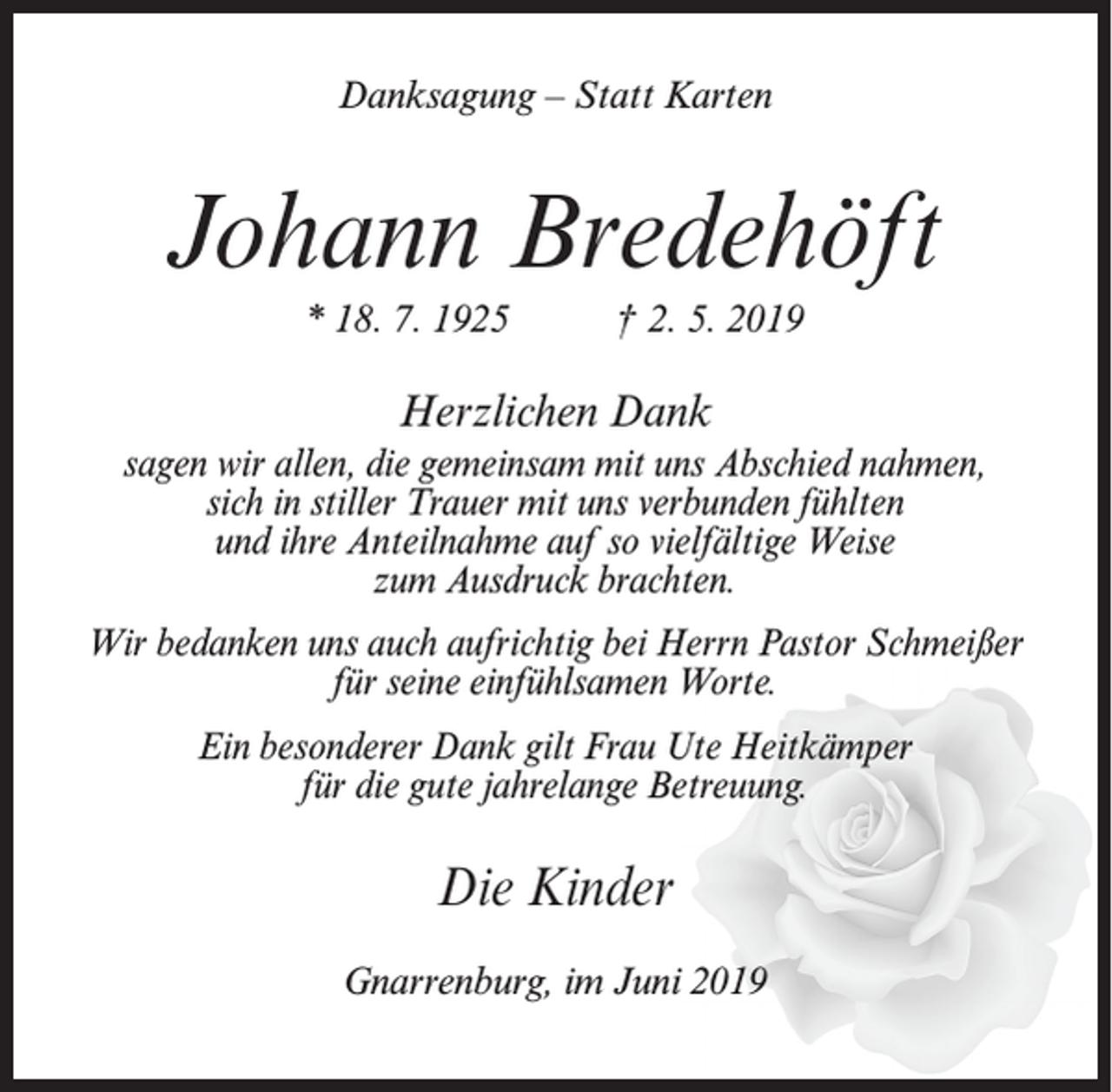 <p>Danksagung – Statt Karten</p><p>Johann Bredehöft<br />* 18. 7. 1925</p><p>† 2. 5. 2019</p><p>Herzlichen Dank<br />sagen wir allen, die gemeinsam mit uns Abschied nahmen,<br />sich in stiller Trauer mit uns verbunden fühlten<br />und ihre Anteilnahme auf so vielfältige Weise<br />zum Ausdruck brachten.<br />Wir bedanken uns auch aufrichtig bei Herrn Pastor Schmeißer<br />für seine einfühlsamen Worte.<br />Ein besonderer Dank gilt Frau Ute Heitkämper<br />für die gute jahrelange Betreuung.</p><p>Die Kinder<br />Gnarrenburg, im Juni 2019</p>