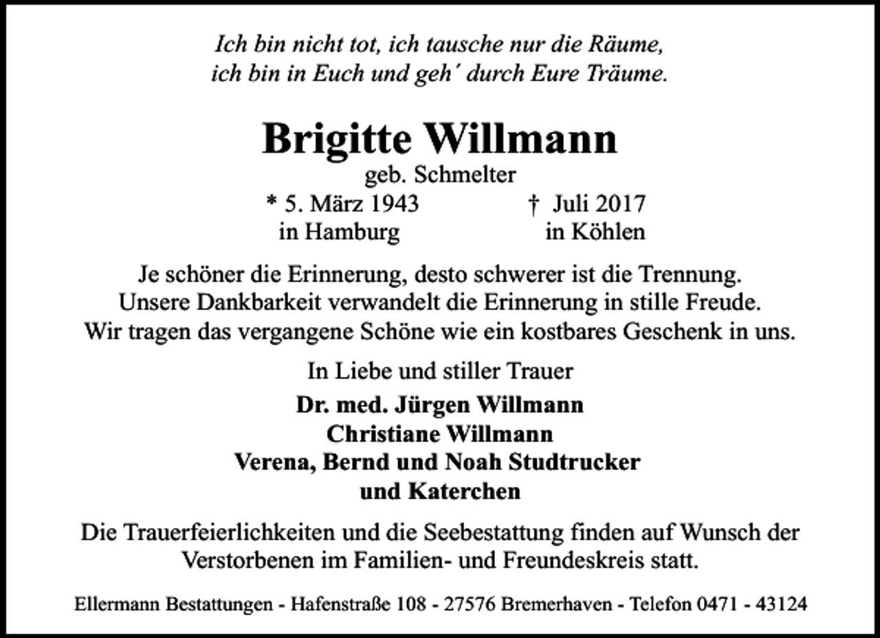 <p>Ich bin nicht tot, ich tausche nur die Räume,<br />ich bin in Euch und geh´ durch Eure Träume.</p><p>Brigitte Willmann</p><p>geb. Schmelter<br />* 5. März 1943<br />† Juli 2017<br />in Hamburg<br />in Köhlen</p><p>Je schöner die Erinnerung, desto schwerer ist die Trennung.<br />Unsere Dankbarkeit verwandelt die Erinnerung in stille Freude.<br />Wir tragen das vergangene Schöne wie ein kostbares Geschenk in uns.<br />In Liebe und stiller Trauer<br />Dr. med. Jürgen Willmann<br />Christiane Willmann<br />Verena, Bernd und Noah Studtrucker<br />und Katerchen<br />Die Trauerfeierlichkeiten und die Seebestattung finden auf Wunsch der<br />Verstorbenen im Familien- und Freundeskreis statt.<br />Ellermann Bestattungen - Hafenstraße 108 - 27576 Bremerhaven - Telefon 0471 - 43124</p>