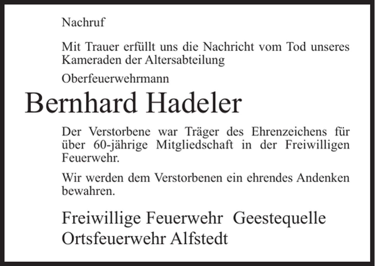 <p>Nachruf<br />Mit Trauer erfüllt uns die Nachricht vom Tod unseres<br />Kameraden der Altersabteilung<br />Oberfeuerwehrmann</p><p>Bernhard Hadeler</p><p>Der Verstorbene war Träger des Ehrenzeichens für<br />über 60-jährige Mitgliedschaft in der Freiwilligen<br />Feuerwehr.<br />Wir werden dem Verstorbenen ein ehrendes Andenken<br />bewahren.</p><p>Freiwillige Feuerwehr Geestequelle<br />Ortsfeuerwehr Alfstedt</p>