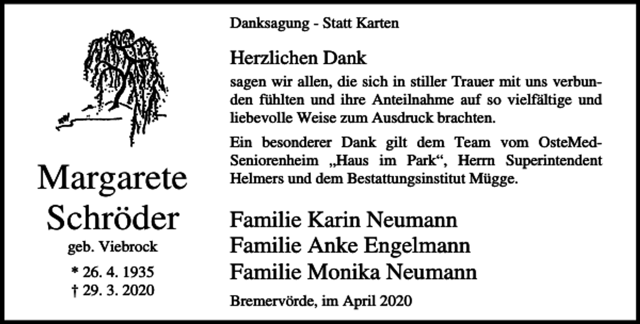 <p>Danksagung - Statt Karten</p><p>Herzlichen Dank<br />sagen wir allen, die sich in stiller Trauer mit uns verbunden fühlten und ihre Anteilnahme auf so vielfältige und<br />liebevolle Weise zum Ausdruck brachten.</p><p>Margarete<br />Schröder<br />geb. Viebrock<br />* 26. 4. 1935<br />† 29. 3. 2020</p><p>Ein besonderer Dank gilt dem Team vom OsteMedSeniorenheim „Haus im Park“, Herrn Superintendent<br />Helmers und dem Bestattungsinstitut Mügge.</p><p>Familie Karin Neumann<br />Familie Anke Engelmann<br />Familie Monika Neumann<br />Bremervörde, im April 2020</p>