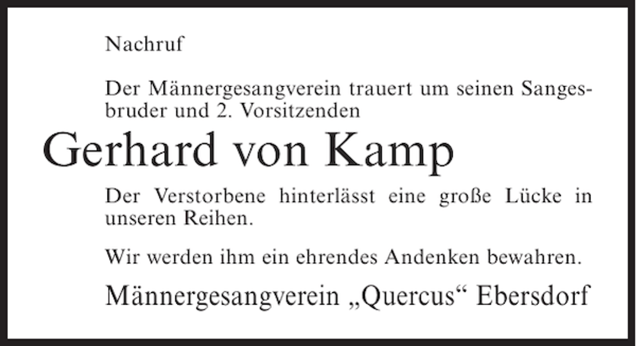 <p>Nachruf<br />Der Männergesangverein trauert um seinen Sangesbruder und 2. Vorsitzenden</p><p>Gerhard von Kamp<br />Der Verstorbene hinterlässt eine große Lücke in<br />unseren Reihen.<br />Wir werden ihm ein ehrendes Andenken bewahren.</p><p>Männergesangverein „Quercus“ Ebersdorf</p>