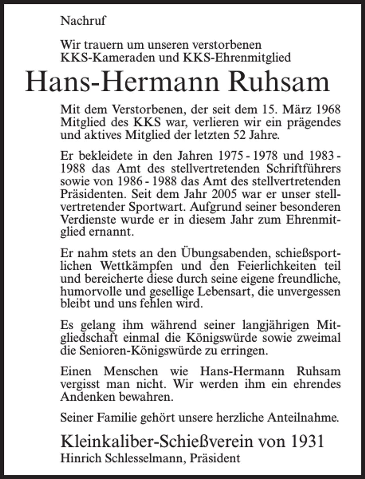 <p>Nachruf<br />Wir trauern um unseren verstorbenen<br />KKS-Kameraden und KKS-Ehrenmitglied</p><p>Hans-Hermann Ruhsam<br />Mit dem Verstorbenen, der seit dem 15. März 1968<br />Mitglied des KKS war, verlieren wir ein prägendes<br />und aktives Mitglied der letzten 52 Jahre.<br />Er bekleidete in den Jahren 1975 - 1978 und 1983 1988 das Amt des stellvertretenden Schriftführers<br />sowie von 1986 - 1988 das Amt des stellvertretenden<br />Präsidenten. Seit dem Jahr 2005 war er unser stellvertretender Sportwart. Aufgrund seiner besonderen<br />Verdienste wurde er in diesem Jahr zum Ehrenmitglied ernannt.<br />Er nahm stets an den Übungsabenden, schießsportlichen Wettkämpfen und den Feierlichkeiten teil<br />und bereicherte diese durch seine eigene freundliche,<br />humorvolle und gesellige Lebensart, die unvergessen<br />bleibt und uns fehlen wird.<br />Es gelang ihm während seiner langjährigen Mitgliedschaft einmal die Königswürde sowie zweimal<br />die Senioren-Königswürde zu erringen.<br />Einen Menschen wie Hans-Hermann Ruhsam<br />vergisst man nicht. Wir werden ihm ein ehrendes<br />Andenken bewahren.<br />Seiner Familie gehört unsere herzliche Anteilnahme.</p><p>Kleinkaliber-Schießverein von 1931<br />Hinrich Schlesselmann, Präsident</p>