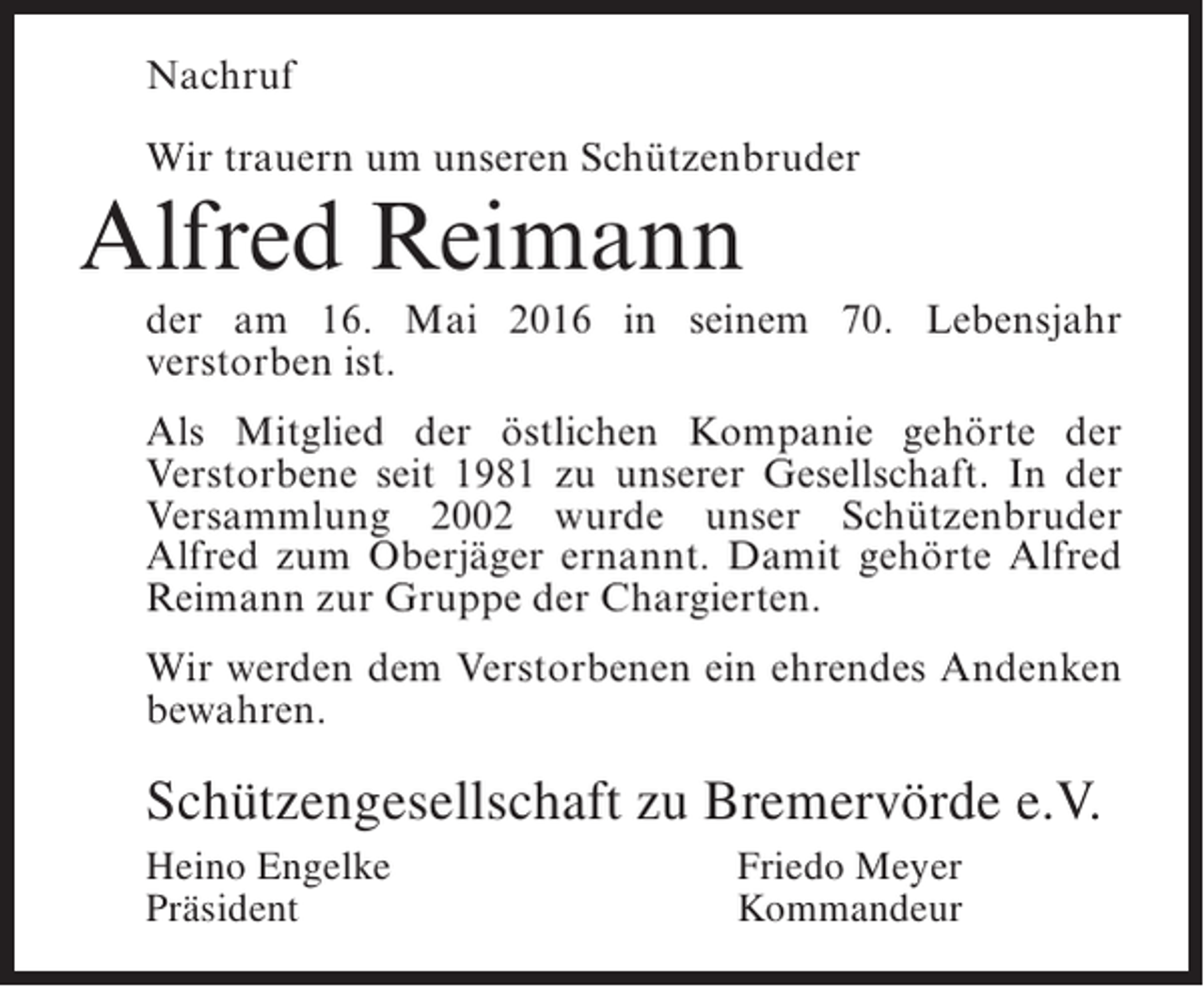 <p>Nachruf<br />Wir trauern um unseren Schützenbruder</p><p>Alfred Reimann</p><p>der am 16. Mai 2016 in seinem 70. Lebensjahr<br />v<br />­ erstorben ist.<br />Als Mitglied der östlichen Kompanie gehörte der<br />Verstorbene seit 1981 zu unserer Gesellschaft. In der<br />Versammlung 2002 wurde unser Schützenbruder<br />Alfred zum Oberjäger ernannt. Damit gehörte Alfred<br />Reimann zur Gruppe der Chargierten.<br />Wir werden dem Verstorbenen ein ehrendes Andenken<br />bewahren.</p><p>Schützengesellschaft zu Bremervörde e.V.<br />Heino Engelke<br />Präsident</p><p>Friedo Meyer<br />Kommandeur</p>