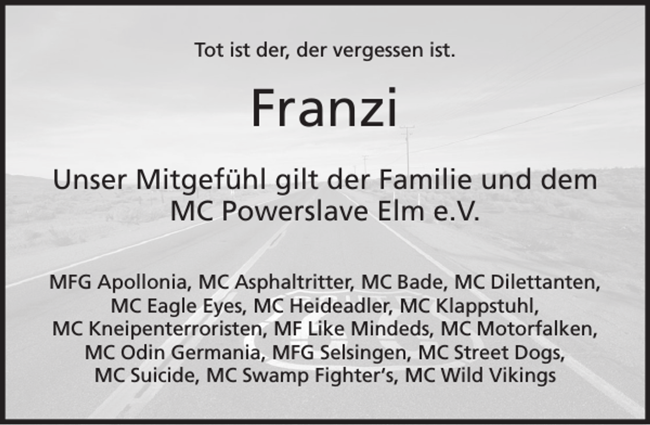 <p>Tot ist der, der vergessen ist.</p><p>Franzi<br />Unser Mitgefühl gilt der Familie und dem<br />MC Powerslave Elm e.V.<br />MFG Apollonia, MC Asphaltritter, MC Bade, MC Dilettanten,<br />MC Eagle Eyes, MC Heideadler, MC Klappstuhl,<br />MC Kneipenterroristen, MF Like Mindeds, MC Motorfalken,<br />MC Odin Germania, MFG Selsingen, MC Street Dogs,<br />MC Suicide, MC Swamp Fighter‘s, MC Wild Vikings</p>