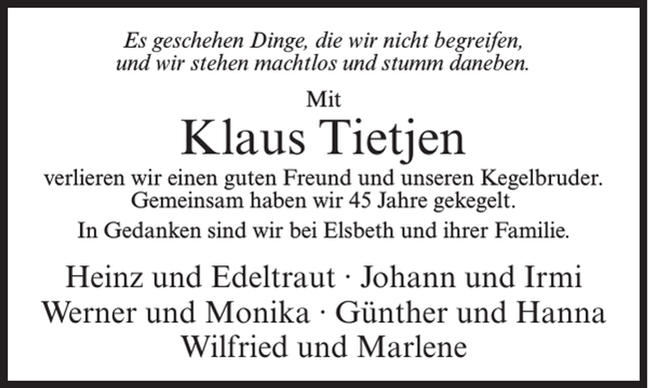 <p>Es geschehen Dinge, die wir nicht begreifen,<br />und wir stehen machtlos und stumm daneben.<br />Mit</p><p>Klaus Tietjen</p><p>verlieren wir einen guten Freund und unseren Kegelbruder.<br />Gemeinsam haben wir 45 Jahre gekegelt.<br />In Gedanken sind wir bei Elsbeth und ihrer Familie.</p><p>Heinz und Edeltraut · Johann und Irmi<br />Werner und Monika · Günther und Hanna<br />Wilfried und Marlene</p>