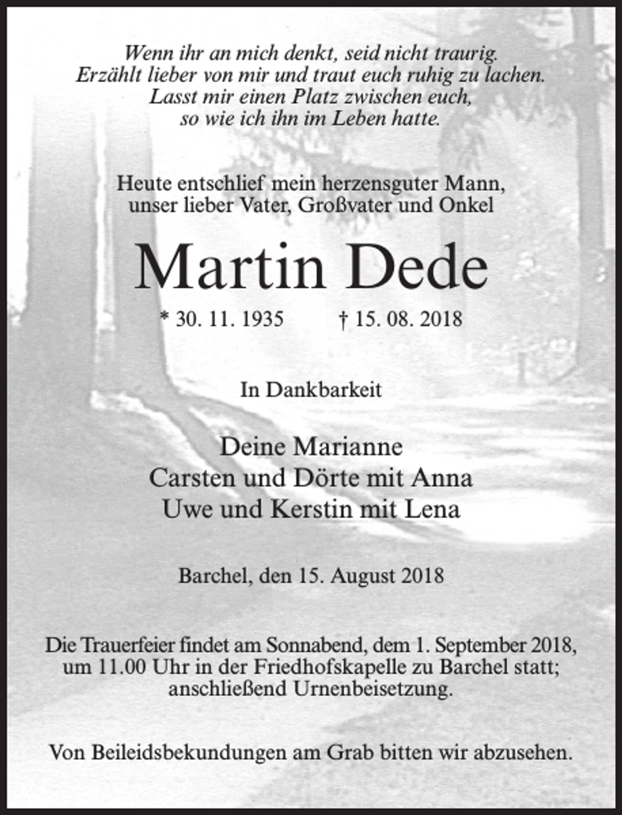 <p>Wenn ihr an mich denkt, seid nicht traurig.<br />Erzählt lieber von mir und traut euch ruhig zu lachen.<br />Lasst mir einen Platz zwischen euch,<br />so wie ich ihn im Leben hatte.<br />Heute entschlief mein herzensguter Mann,<br />unser lieber Vater, Großvater und Onkel</p><p>Martin Dede<br />* 30. 11. 1935 † 15. 08. 2018<br />In Dankbarkeit</p><p>Deine Marianne<br />Carsten und Dörte mit Anna<br />Uwe und Kerstin mit Lena<br />Barchel, den 15. August 2018<br />Die Trauerfeier findet am Sonnabend, dem 1. September 2018,<br />um 11.00 Uhr in der Friedhofskapelle zu Barchel statt;<br />an­schließend Urnenbeisetzung.<br />Von Beileidsbekundungen am Grab bitten wir abzusehen.</p>