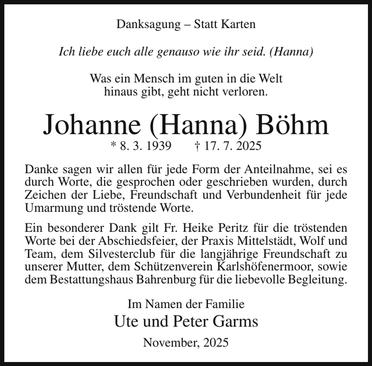 <p>Danksagung – Statt Karten<br />Ich liebe euch alle genauso wie ihr seid. (Hanna)<br />Was ein Mensch im guten in die Welt<br />hinaus gibt, geht nicht verloren.</p><p>Johanne (Hanna) Böhm<br />* 8. 3. 1939</p><p>† 17. 7. 2025</p><p>Danke sagen wir allen für jede Form der Anteilnahme, sei es<br />durch Worte, die gesprochen oder geschrieben wurden, durch<br />Zeichen der Liebe, Freundschaft und Verbundenheit für jede<br />Umarmung und tröstende Worte.<br />Ein besonderer Dank gilt Fr. Heike Peritz für die tröstenden<br />Worte bei der Abschiedsfeier, der Praxis Mittelstädt, Wolf und<br />Team, dem Silvesterclub für die langjährige Freundschaft zu<br />unserer Mutter, dem Schützenverein Karlshöfenermoor, sowie<br />dem Bestattungshaus Bahrenburg für die liebevolle Begleitung.<br />Im Namen der Familie</p><p>Ute und Peter Garms<br />November, 2025</p>