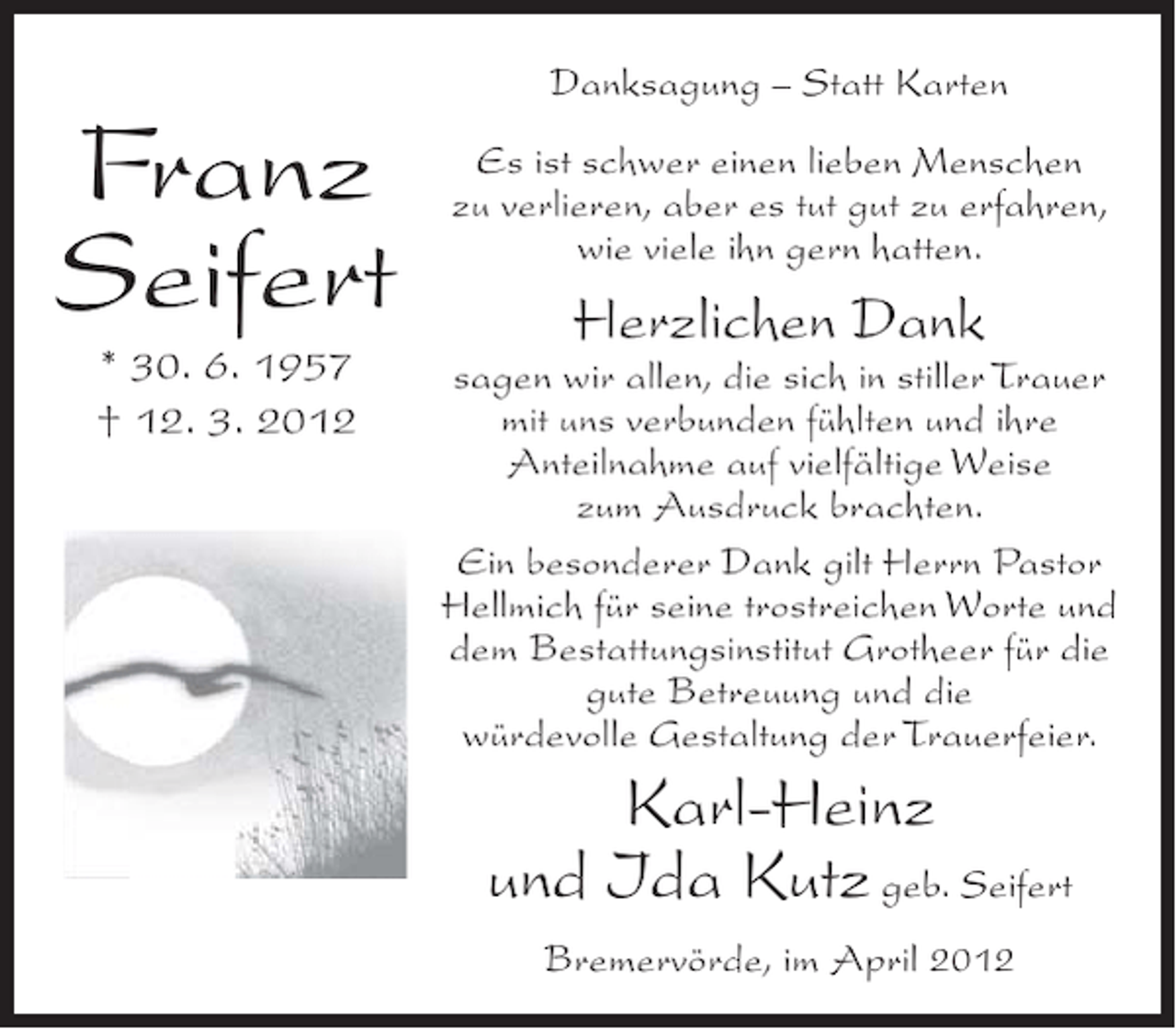 <p>Danksagung – Statt Karten</p><p>Franz<br />Seifert<br />* 30. 6. 1957<br />† 12. 3. 2012</p><p>Es ist schwer einen lieben Menschen<br />zu verlieren, aber es tut gut zu erfahren,<br />wie viele ihn gern hatten.</p><p>Herzlichen Dank<br />sagen wir allen, die sich in stiller Trauer<br />mit uns verbunden fühlten und ihre<br />Anteilnahme auf vielfältige Weise<br />zum Ausdruck brachten.<br />Ein besonderer Dank gilt Herrn Pastor<br />Hellmich für seine trostreichen Worte und<br />dem Bestattungsinstitut Grotheer für die<br />gute Betreuung und die<br />würdevolle Gestaltung der Trauerfeier.</p><p>Karl-Heinz<br />und Ida Kutz geb. Seifert<br />Bremervörde, im April 2012</p>