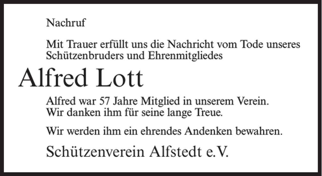 <p>Nachruf<br />Mit Trauer erfüllt uns die Nachricht vom Tode unseres<br />Schützenbruders und Ehrenmitgliedes</p><p>Alfred Lott<br />Alfred war 57 Jahre Mitglied in unserem Verein.<br />Wir danken ihm für seine lange Treue.<br />Wir werden ihm ein ehrendes Andenken bewahren.</p><p>Schützenverein Alfstedt e.V.</p>