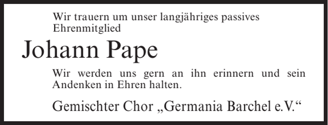 <p>Wir trauern um unser langjähriges passives<br />Ehrenmitglied</p><p>Johann Pape<br />Wir werden uns gern an ihn erinnern und sein<br />Andenken in Ehren halten.</p><p>Gemischter Chor „Germania Barchel e.V.“</p>