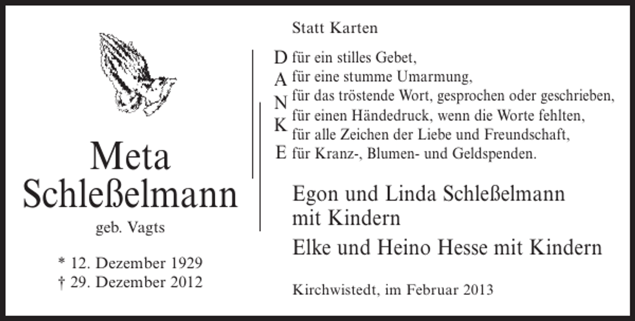 <p>Statt Karten</p><p>Meta<br />Schleßelmann<br />geb. Vagts<br />* 12. Dezember 1929<br />† 29. Dezember 2012</p><p>D für ein stilles Gebet,<br />A für eine stumme Umarmung,<br />N für das tröstende Wort, gesprochen oder geschrieben,<br />für einen Händedruck, wenn die Worte fehlten,<br />K für alle Zeichen der Liebe und Freundschaft,<br />E für Kranz-, Blumen- und Geldspenden.</p><p>Egon und Linda Schleßelmann<br />mit Kindern<br />Elke und Heino Hesse mit Kindern<br />Kirchwistedt, im Februar 2013</p>