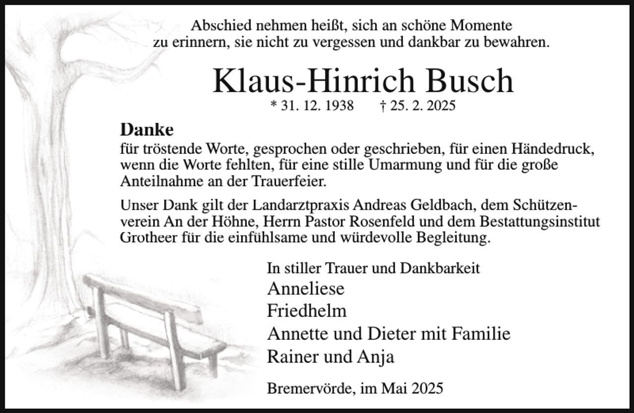 <p>Abschied nehmen heißt, sich an schöne Momente<br />zu erinnern, sie nicht zu vergessen und dankbar zu bewahren.</p><p>Klaus-Hinrich<br />Busch<br />* 31. 12. 1938<br />† 25. 2. 2025<br />Danke</p><p>für tröstende Worte, gesprochen oder geschrieben, für einen Händedruck,<br />wenn die Worte fehlten, für eine stille Umarmung und für die große<br />Anteilnahme an der Trauerfeier.<br />Unser Dank gilt der Landarztpraxis Andreas Geldbach, dem Schützenverein An der Höhne, Herrn Pastor Rosenfeld und dem Bestattungsinstitut<br />Grotheer für die einfühlsame und würdevolle Begleitung.<br />In stiller Trauer und Dankbarkeit</p><p>Anneliese<br />Friedhelm<br />Annette und Dieter mit Familie<br />Rainer und Anja<br />Bremervörde, im Mai 2025</p>