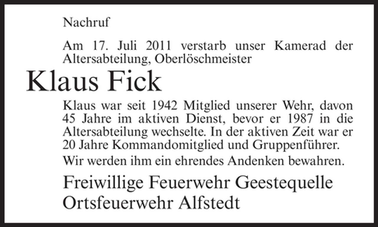<p>Nachruf<br />Am 17. Juli 2011 verstarb unser Kamerad der<br />Altersabteilung, Oberlöschmeister</p><p>Klaus Fick<br />Klaus war seit 1942 Mitglied unserer Wehr, davon<br />45 Jahre im aktiven Dienst, bevor er 1987 in die<br />Altersabteilung wechselte. In der aktiven Zeit war er<br />20 Jahre Kommandomitglied und Gruppenführer.<br />Wir werden ihm ein ehrendes Andenken bewahren.</p><p>Freiwillige Feuerwehr Geestequelle<br />Ortsfeuerwehr Alfstedt</p>
