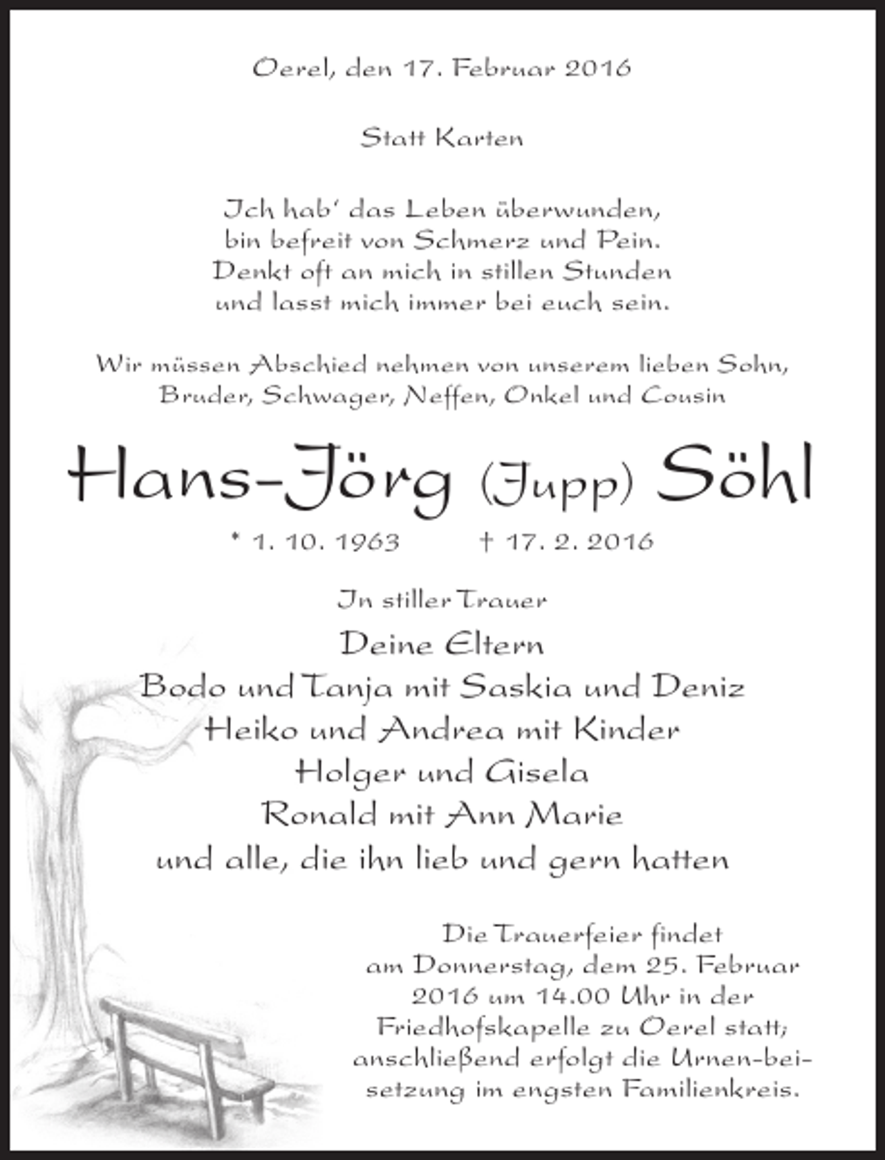 <p>Oerel, den 17. Februar 2016<br />Statt Karten<br />Ich hab‘ das Leben überwunden,<br />bin befreit von Schmerz und Pein.<br />Denkt oft an mich in stillen Stunden<br />und lasst mich immer bei euch sein.<br />Wir müssen Abschied nehmen von unserem lieben Sohn,<br />Bruder, Schwager, Neffen, Onkel und Cousin</p><p>Hans-Jörg (Jupp) Söhl<br />* 1. 10. 1963 † 17. 2. 2016<br />In stiller Trauer</p><p>Deine Eltern<br />Bodo und Tanja mit Saskia und Deniz<br />Heiko und Andrea mit Kinder<br />Holger und Gisela<br />Ronald mit Ann Marie<br />und alle, die ihn lieb und gern hatten<br />Die Trauerfeier findet<br />am Donnerstag, dem 25. Februar<br />2016 um 14.00 Uhr in der<br />Friedhofskapelle zu Oerel statt;<br />anschließend erfolgt die Urnen-beisetzung im engsten Familienkreis.</p>