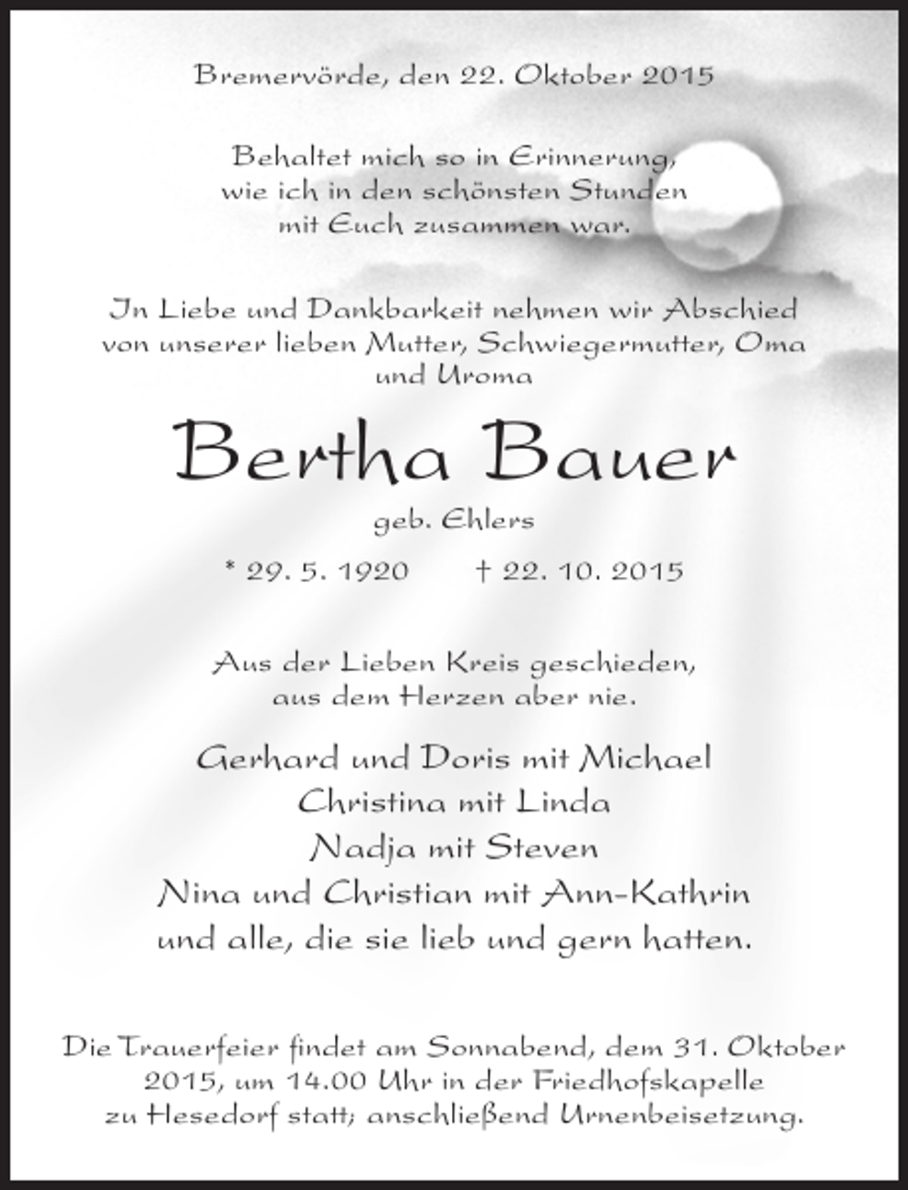 <p>Bremervörde, den 22. Oktober 2015<br />Behaltet mich so in Erinnerung,<br />wie ich in den schönsten Stunden<br />mit Euch zusammen war.<br />In Liebe und Dankbarkeit nehmen wir Abschied<br />von unserer lieben Mutter, Schwiegermutter, Oma<br />und Uroma</p><p>Bertha Bauer<br />geb. Ehlers</p><p>* 29. 5. 1920</p><p>† 22. 10. 2015</p><p>Aus der Lieben Kreis geschieden,<br />aus dem Herzen aber nie.</p><p>Gerhard und Doris mit Michael<br />Christina mit Linda<br />Nadja mit Steven<br />Nina und Christian mit Ann-Kathrin<br />und alle, die sie lieb und gern hatten.<br />Die Trauerfeier findet am Sonnabend, dem 31. Oktober<br />2015, um 14.00 Uhr in der Friedhofskapelle<br />zu Hesedorf statt; anschließend Urnenbeisetzung.</p>