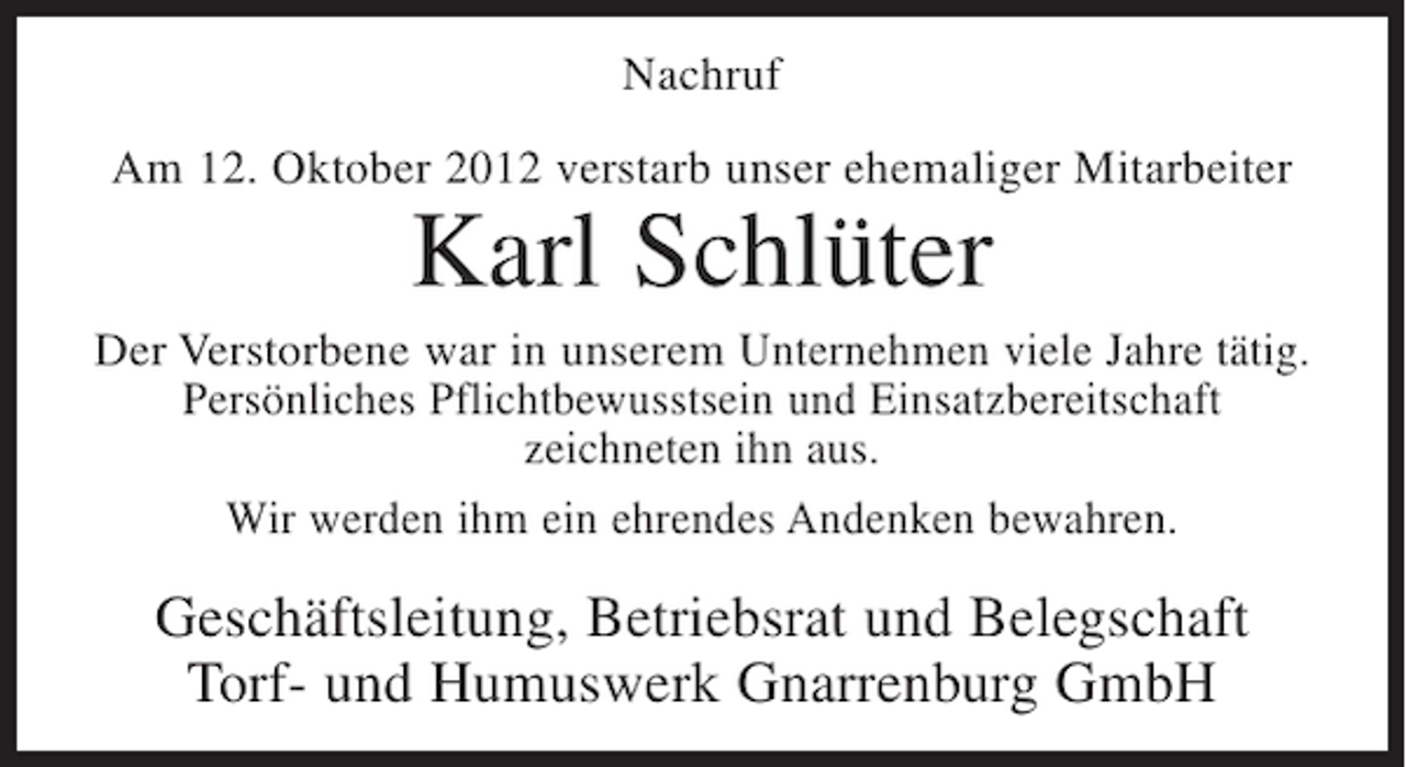 <p>Nachruf<br />Am 12. Oktober 2012 verstarb unser ehemaliger Mitarbeiter</p><p>Karl Schlüter<br />Der Verstorbene war in unserem Unternehmen viele Jahre tätig.<br />Persönliches Pflichtbewusstsein und Einsatzbereitschaft<br />zeichneten ihn aus.<br />Wir werden ihm ein ehrendes Andenken bewahren.</p><p>Geschäftsleitung, Betriebsrat und Belegschaft<br />Torf- und Humuswerk Gnarrenburg GmbH</p>