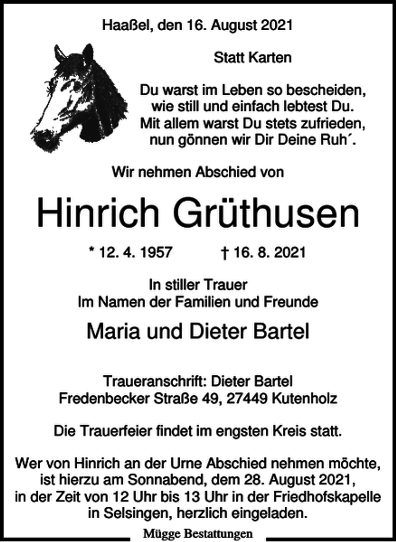 <p>Haaßel, den 16. August 2021<br />Statt Karten<br />Du warst im Leben so bescheiden,<br />wie still und einfach lebtest Du.<br />Mit allem warst Du stets zufrieden,<br />nun gönnen wir Dir Deine Ruh´.<br />Wir nehmen Abschied von</p><p>Hinrich Grüthusen<br />* 12. 4. 1957</p><p>† 16. 8. 2021</p><p>In stiller Trauer<br />Im Namen der Familien und Freunde</p><p>Maria und Dieter Bartel<br />Traueranschrift: Dieter Bartel<br />Fredenbecker Straße 49, 27449 Kutenholz<br />Die Trauerfeier findet im engsten Kreis statt.<br />Wer von Hinrich an der Urne Abschied nehmen möchte,<br />ist hierzu am Sonnabend, dem 28. August 2021,<br />in der Zeit von 12 Uhr bis 13 Uhr in der Friedhofskapelle<br />in Selsingen, herzlich eingeladen.<br />Mügge Bestattungen</p>