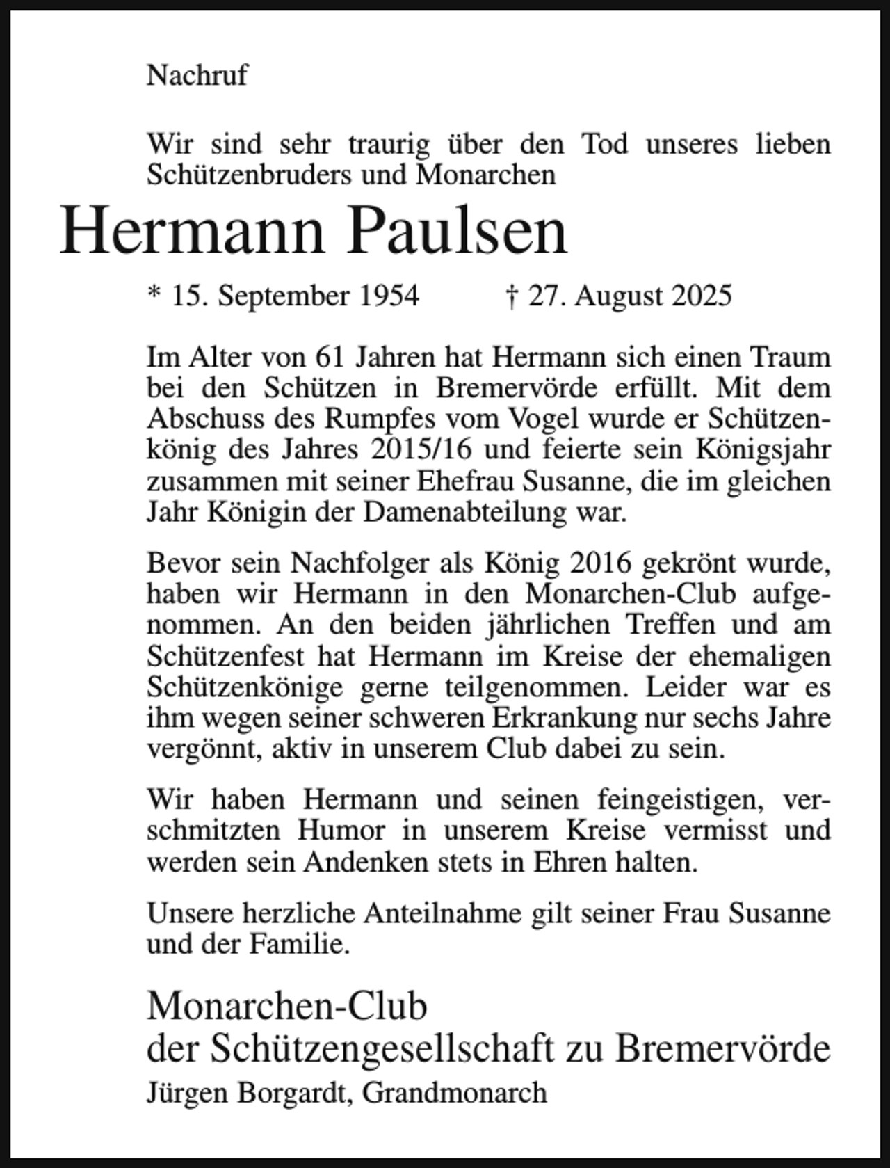 <p>Nachruf<br />Wir sind sehr traurig über den Tod unseres lieben<br />Schützenbruders und Monarchen</p><p>Hermann Paulsen<br />* 15. September 1954</p><p>† 27. August 2025</p><p>Im Alter von 61 Jahren hat Hermann sich einen Traum<br />bei den Schützen in Bremervörde erfüllt. Mit dem<br />Abschuss des Rumpfes vom Vogel wurde er Schützenkönig des Jahres 2015/16 und feierte sein Königsjahr<br />zusammen mit seiner Ehefrau Susanne, die im gleichen<br />Jahr Königin der Damenabteilung war.<br />Bevor sein Nachfolger als König 2016 gekrönt wurde,<br />haben wir Hermann in den Monarchen-Club aufgenommen. An den beiden jährlichen Treffen und am<br />Schützenfest hat Hermann im Kreise der ehemaligen<br />Schützenkönige gerne teilgenommen. Leider war es<br />ihm wegen seiner schweren Erkrankung nur sechs Jahre<br />vergönnt, aktiv in unserem Club dabei zu sein.<br />Wir haben Hermann und seinen feingeistigen, verschmitzten Humor in unserem Kreise vermisst und<br />werden sein Andenken stets in Ehren halten.<br />Unsere herzliche Anteilnahme gilt seiner Frau Susanne<br />und der Familie.</p><p>Monarchen-Club<br />der Schützengesellschaft zu Bremervörde<br />Jürgen Borgardt, Grandmonarch</p>