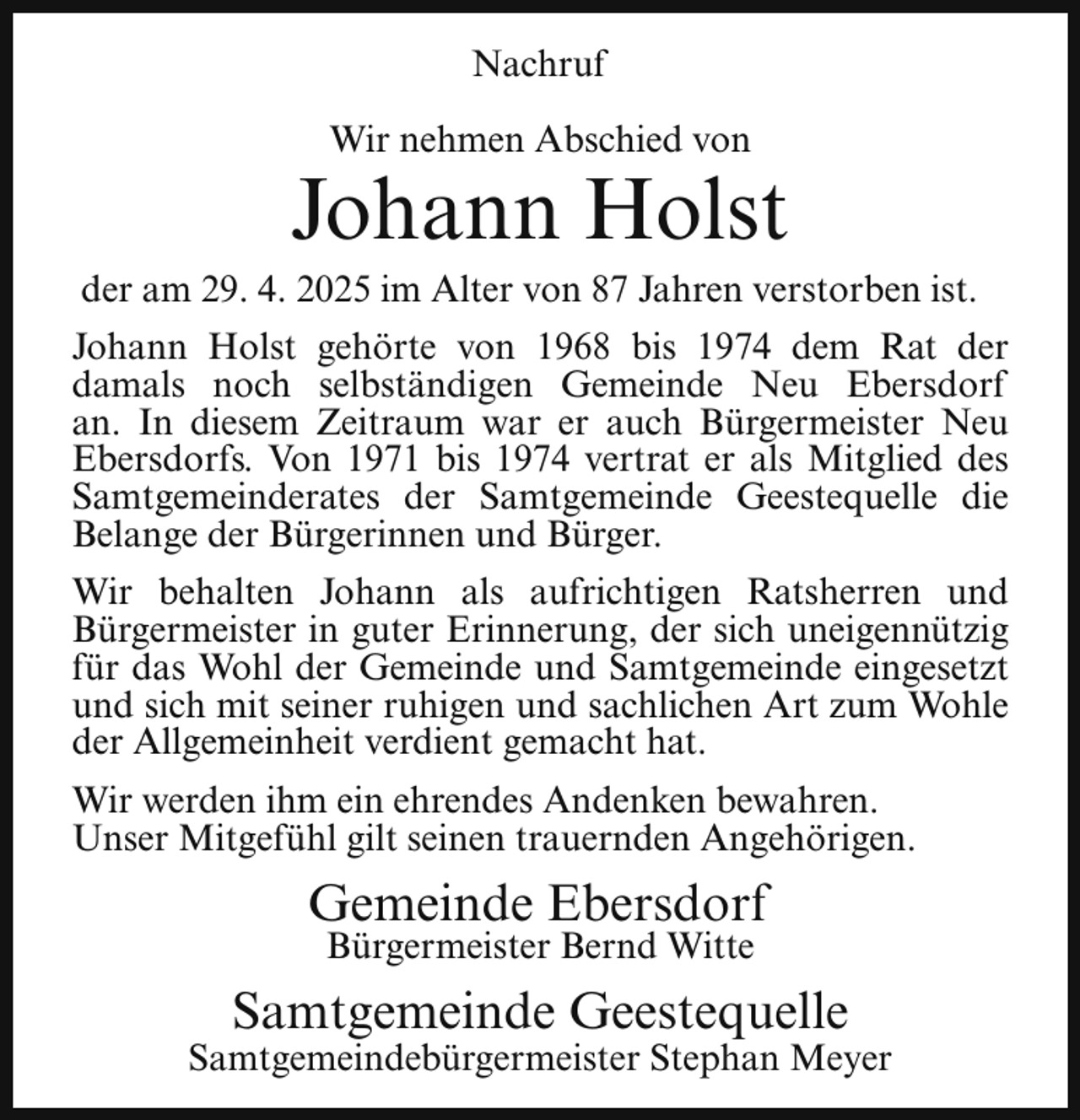 <p>Nachruf<br />Wir nehmen Abschied von</p><p>Johann Holst</p><p>der am 29. 4. 2025 im Alter von 87 Jahren verstorben ist.<br />Johann Holst gehörte von 1968 bis 1974 dem Rat der<br />damals noch selbständigen Gemeinde Neu Ebersdorf<br />an. In diesem Zeitraum war er auch Bürgermeister Neu<br />Ebersdorfs. Von 1971 bis 1974 vertrat er als Mitglied des<br />Samtgemeinderates der Samtgemeinde Geestequelle die<br />Belange der Bürgerinnen und Bürger.<br />Wir behalten Johann als aufrichtigen Ratsherren und<br />Bürgermeister in guter Erinnerung, der sich uneigennützig<br />für das Wohl der Gemeinde und Samtgemeinde eingesetzt<br />und sich mit seiner ruhigen und sachlichen Art zum Wohle<br />der Allgemeinheit verdient gemacht hat.<br />Wir werden ihm ein ehrendes Andenken bewahren.<br />Unser Mitgefühl gilt seinen trauernden Angehörigen.</p><p>Gemeinde Ebersdorf<br />Bürgermeister Bernd Witte</p><p>Samtgemeinde Geestequelle</p><p>Samtgemeindebürgermeister Stephan Meyer</p>