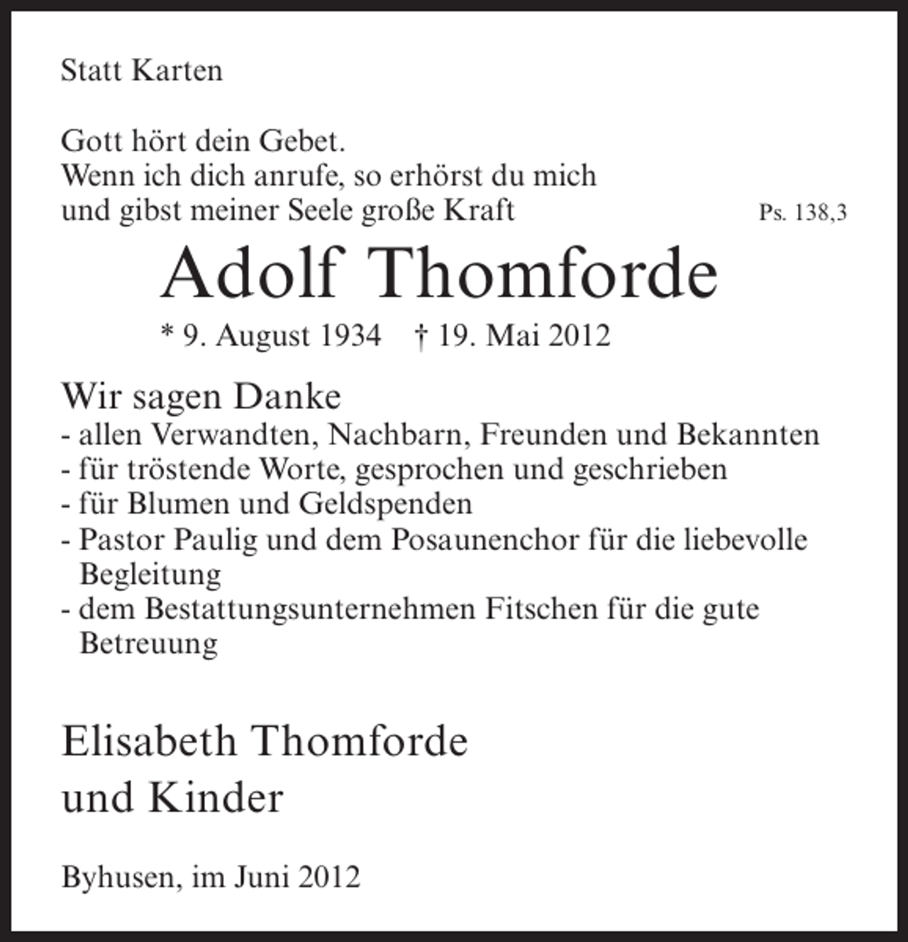 <p>Statt Karten<br />Gott hört dein Gebet.<br />Wenn ich dich anrufe, so erhörst du mich<br />und gibst meiner Seele große Kraft</p><p>Ps. 138,3</p><p>Adolf Thomforde<br />* 9. August 1934</p><p>† 19. Mai 2012</p><p>Wir sagen Danke<br />- allen Verwandten, Nachbarn, Freunden und Bekannten<br />- für tröstende Worte, gesprochen und geschrieben<br />- für Blumen und Geldspenden<br />- Pastor Paulig und dem Posaunenchor für die liebevolle<br />Begleitung<br />- dem Bestattungsunternehmen Fitschen für die gute<br />Betreuung</p><p>Elisabeth Thomforde<br />und Kinder<br />Byhusen, im Juni 2012</p>