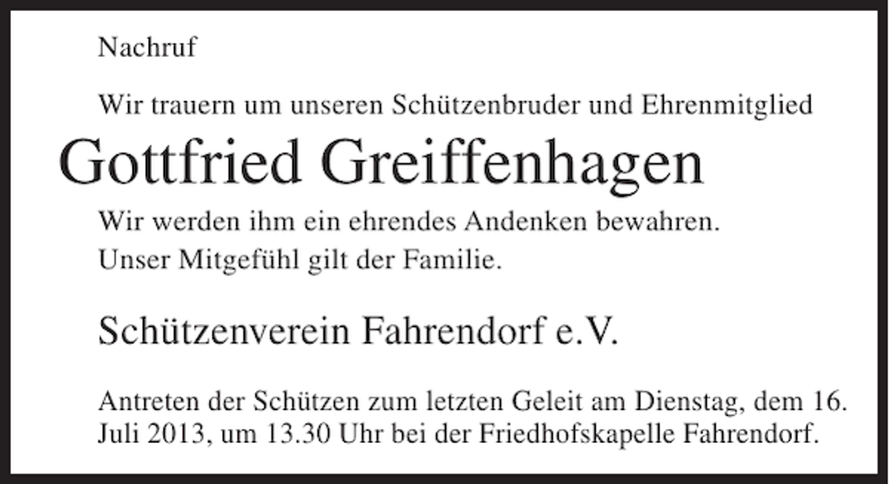 <p>Nachruf<br />Wir trauern um unseren Schützenbruder und Ehrenmitglied</p><p>Gottfried Greiffenhagen<br />Wir werden ihm ein ehrendes Andenken bewahren.<br />Unser Mitgefühl gilt der Familie.</p><p>Schützenverein Fahrendorf e.V.<br />Antreten der Schützen zum letzten Geleit am Dienstag, dem 16.<br />Juli 2013, um 13.30 Uhr bei der Friedhofskapelle Fahrendorf.</p>