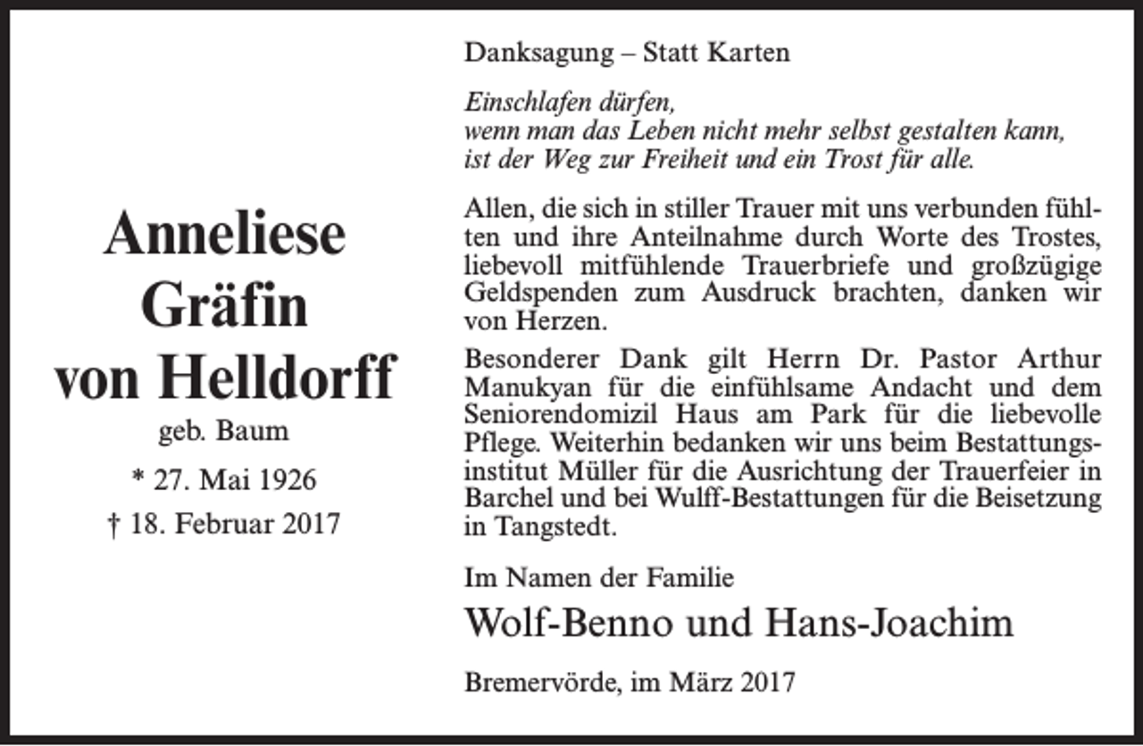 <p>Danksagung – Statt Karten<br />Einschlafen dürfen,<br />wenn man das Leben nicht mehr selbst gestalten kann,<br />ist der Weg zur Freiheit und ein Trost für alle.</p><p>Anneliese<br />Gräfin<br />von Helldorff<br />geb. Baum</p><p>* 27. Mai 1926<br />† 18. Februar 2017</p><p>Allen, die sich in stiller Trauer mit uns verbunden fühlten und ihre Anteilnahme durch Worte des Trostes,<br />liebevoll mitfühlende Trauerbriefe und großzügige<br />Geldspenden zum Ausdruck brachten, danken wir<br />von Herzen.<br />Besonderer Dank gilt Herrn Dr. Pastor Arthur<br />Manukyan für die einfühlsame Andacht und dem<br />Seniorendomizil Haus am Park für die liebevolle<br />Pflege. Weiterhin bedanken wir uns beim Bestattungsinstitut Müller für die Ausrichtung der Trauerfeier in<br />Barchel und bei Wulff-Bestattungen für die Beisetzung<br />in Tangstedt.<br />Im Namen der Familie</p><p>Wolf-Benno und Hans-Joachim<br />Bremervörde, im März 2017</p>