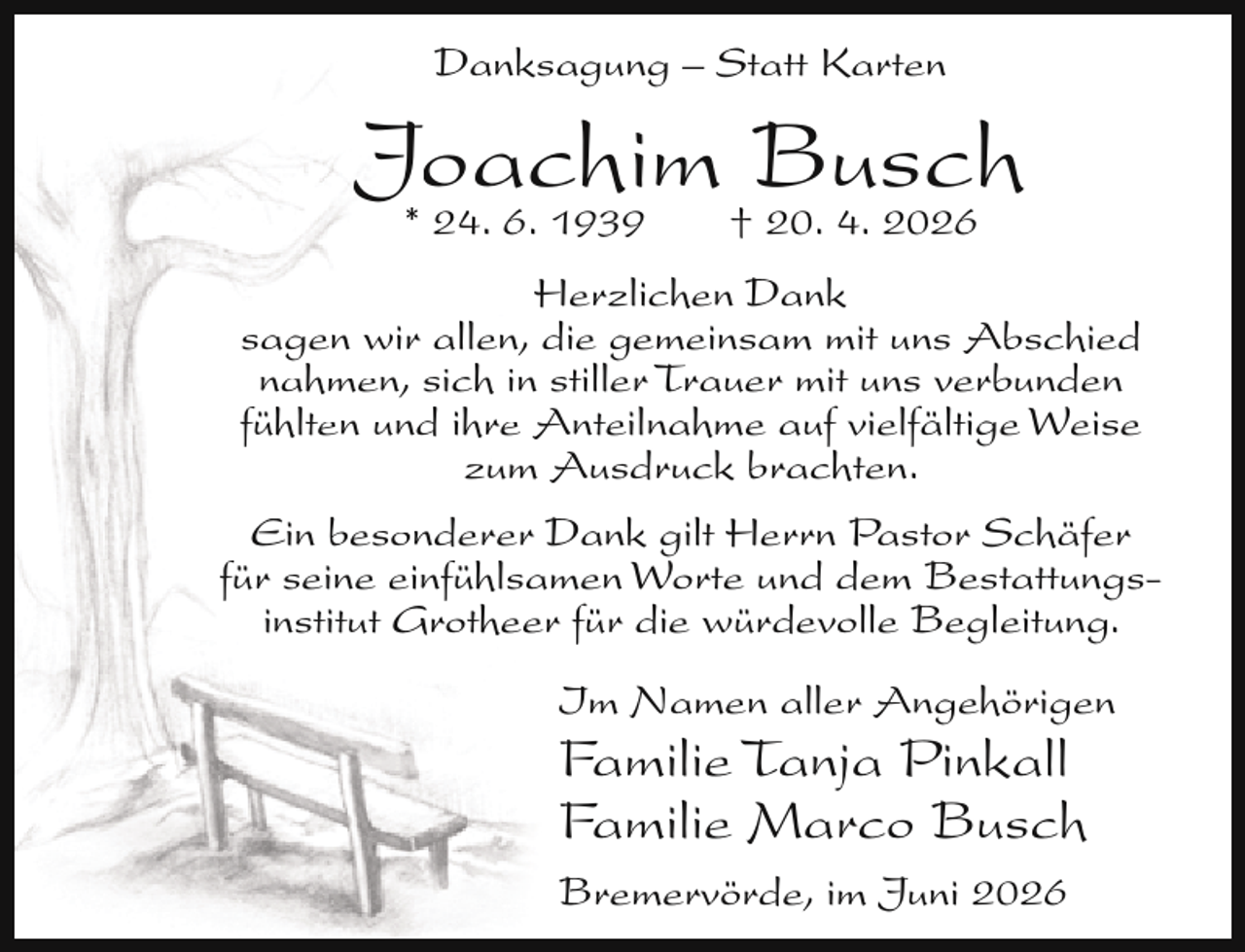 <p>Danksagung – Statt Karten</p><p>Joachim<br />Busch<br />* 24. 6. 1939<br />† 20. 4. 2026<br />Herzlichen Dank<br />sagen wir allen, die gemeinsam mit uns Abschied<br />nahmen, sich in stiller Trauer mit uns verbunden<br />fühlten und ihre Anteilnahme auf vielfältige Weise<br />zum Ausdruck brachten.<br />Ein besonderer Dank gilt Herrn Pastor Schäfer<br />für seine einfühlsamen Worte und dem Bestattungsinstitut Grotheer für die würdevolle Begleitung.<br />Im Namen aller Angehörigen</p><p>Familie Tanja Pinkall<br />Familie Marco Busch<br />Bremervörde, im Juni 2026</p>