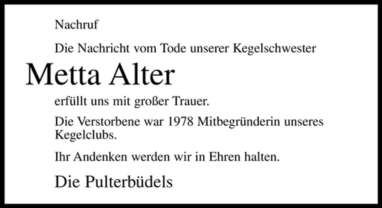 <p>Nachruf Die Nachricht vom Tode unserer Kegelschwester</p><p>Metta Alter<br />erfüllt uns mit großer Trauer. Die Verstorbene war 1978 Mitbegründerin unseres Kegelclubs. Ihr Andenken werden wir in Ehren halten.</p><p>Die Pulterbüdels</p>