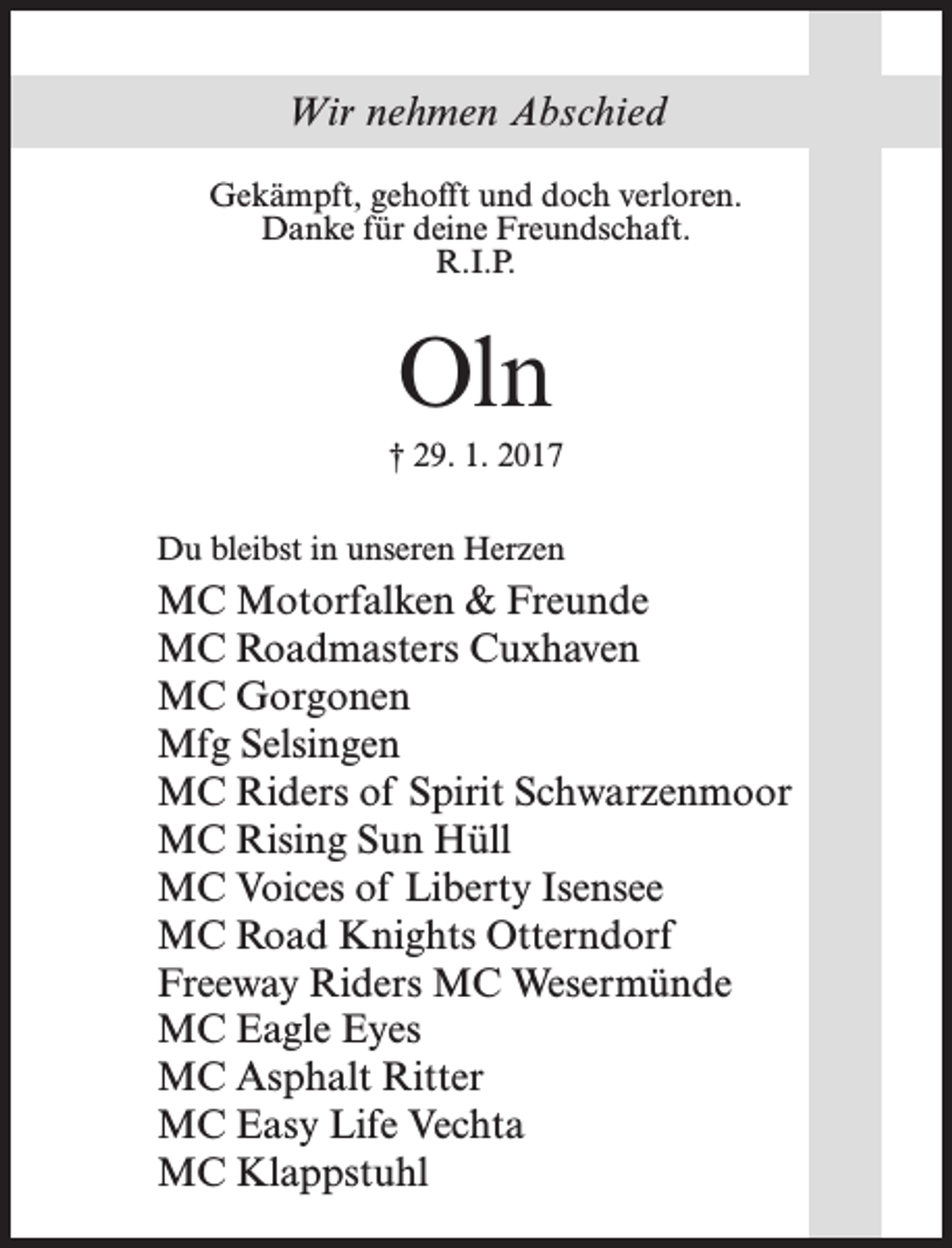 <p>Wir nehmen Abschied<br />Gekämpft, gehofft und doch verloren.<br />Danke für deine Freundschaft.<br />R.I.P.</p><p>Oln<br />† 29. 1. 2017<br />Du bleibst in unseren Herzen</p><p>MC Motorfalken &amp; Freunde<br />MC Roadmasters Cuxhaven<br />MC Gorgonen<br />Mfg Selsingen<br />MC Riders of Spirit Schwarzenmoor<br />MC Rising Sun Hüll<br />MC Voices of Liberty Isensee<br />MC Road Knights Otterndorf<br />Freeway Riders MC Wesermünde<br />MC Eagle Eyes<br />MC Asphalt Ritter<br />MC Easy Life Vechta<br />MC Klappstuhl</p>