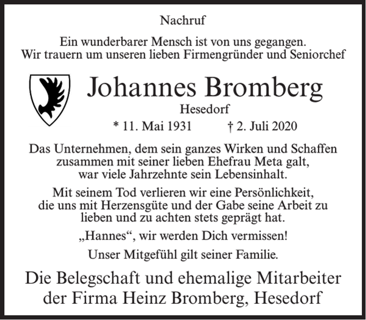 <p>Nachruf<br />Ein wunderbarer Mensch ist von uns gegangen.<br />Wir trauern um unseren lieben Firmengründer und Seniorchef</p><p>Johannes Bromberg<br />Hesedorf<br />* 11. Mai 1931<br />† 2. Juli 2020</p><p>Das Unternehmen, dem sein ganzes Wirken und Schaffen<br />zusammen mit seiner lieben Ehefrau Meta galt,<br />war viele Jahrzehnte sein Lebensinhalt.<br />Mit seinem Tod verlieren wir eine Persönlichkeit,<br />die uns mit Herzensgüte und der Gabe seine Arbeit zu<br />lieben und zu achten stets geprägt hat.<br />„Hannes“, wir werden Dich vermissen!<br />Unser Mitgefühl gilt seiner Familie.</p><p>Die Belegschaft und ehemalige Mitarbeiter<br />der Firma Heinz Bromberg, Hesedorf</p>