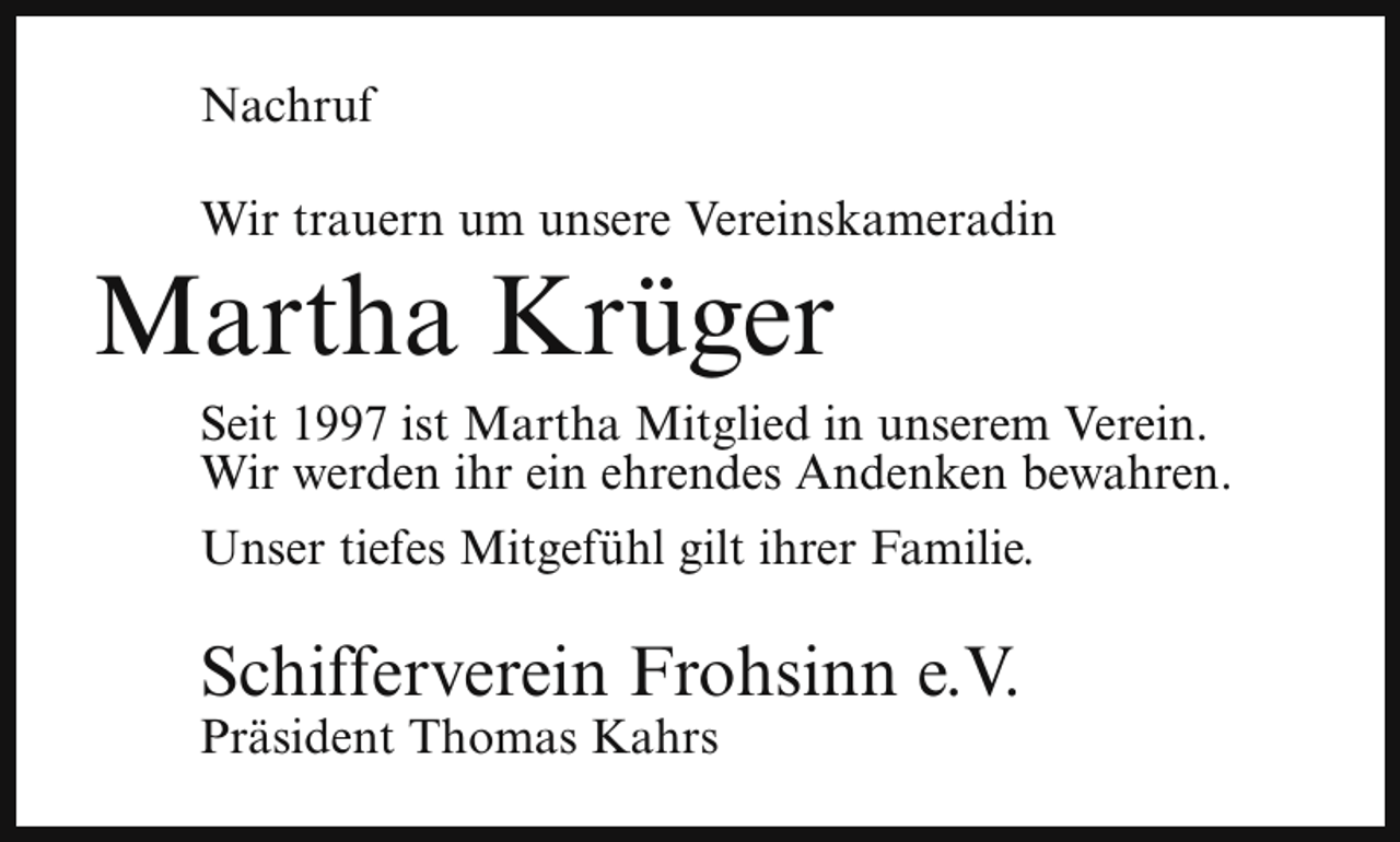 <p>Nachruf<br />Wir trauern um unsere Vereinskameradin</p><p>Martha Krüger</p><p>Seit 1997 ist Martha Mitglied in unserem Verein.<br />Wir werden ihr ein ehrendes Andenken bewahren.<br />Unser tiefes Mitgefühl gilt ihrer Familie.</p><p>Schifferverein Frohsinn e.V.<br />Präsident Thomas Kahrs</p>
