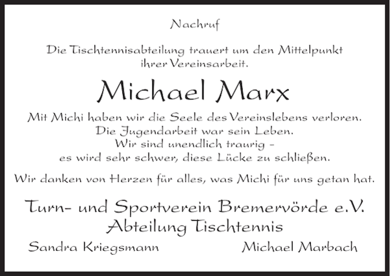 <p>Nachruf<br />Die Tischtennisabteilung trauert um den Mittelpunkt<br />ihrer Vereinsarbeit.</p><p>Michael Marx<br />Mit Michi haben wir die Seele des Vereinslebens verloren.<br />Die Jugendarbeit war sein Leben.<br />Wir sind unendlich traurig es wird sehr schwer, diese Lücke zu schließen.<br />Wir danken von Herzen für alles, was Michi für uns getan hat.</p><p>Turn- und Sportverein Bremervörde e.V.<br />Abteilung Tischtennis<br />Sandra Kriegsmann</p><p>Michael Marbach</p>