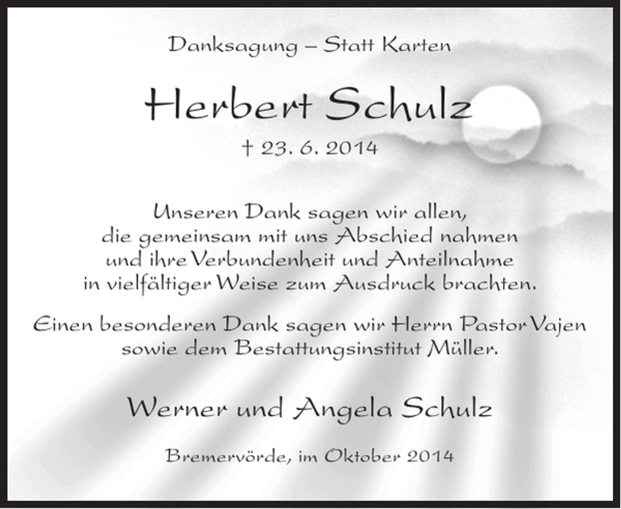 <p>Danksagung – Statt Karten</p><p>Herbert Schulz<br />† 23. 6. 2014<br />Unseren Dank sagen wir allen,<br />die gemeinsam mit uns Abschied nahmen<br />und ihre Verbundenheit und Anteilnahme<br />in vielfältiger Weise zum Ausdruck brachten.<br />Einen besonderen Dank sagen wir Herrn Pastor Vajen<br />sowie dem Bestattungsinstitut Müller.</p><p>Werner und Angela Schulz<br />Bremervörde, im Oktober 2014</p>