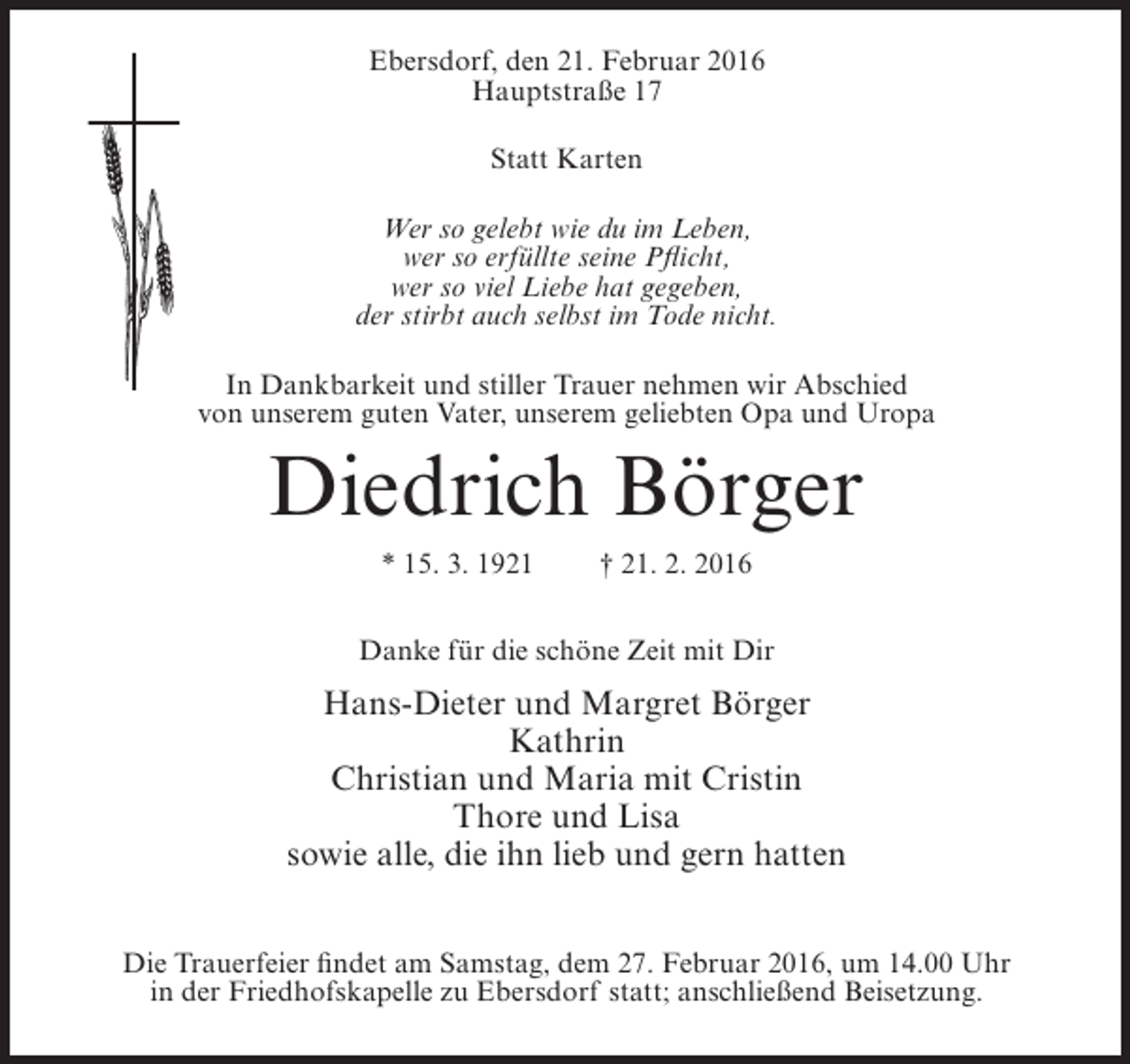 <p>Ebersdorf, den 21. Februar 2016<br />Hauptstraße 17<br />Statt Karten<br />Wer so gelebt wie du im Leben,<br />wer so erfüllte seine Pflicht,<br />wer so viel Liebe hat gegeben,<br />der stirbt auch selbst im Tode nicht.<br />In Dankbarkeit und stiller Trauer nehmen wir Abschied<br />von unserem guten Vater, unserem geliebten Opa und Uropa</p><p>Diedrich Börger<br />* 15. 3. 1921</p><p>† 21. 2. 2016</p><p>Danke für die schöne Zeit mit Dir</p><p>Hans-Dieter und Margret Börger<br />Kathrin<br />Christian und Maria mit Cristin<br />Thore und Lisa<br />sowie alle, die ihn lieb und gern hatten<br />Die Trauerfeier findet am Samstag, dem 27. Februar 2016, um 14.00 Uhr<br />in der Friedhofskapelle zu Ebersdorf statt; anschließend Beisetzung.</p>